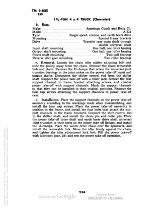 TM 9-805 
159 
I i/2-TON 4x4 TRUCK (Chevrolet) 
b. Data. 
Make American Coach and Body Co. 
Model A-332 
Type Single speed, reverse, and earth borer drive 
Mounting Special frame brackets 
Drive Transfer case main shaft through 
double universal joints 
Input shaft mounting One ball, one roller bearing 
Output shaft mounting One ball, one roller bearing 
Power shaft mounting Two ball bearings 
Reverse idler gear mounting Two roller bearings 
c. Removal. Loosen the chain idler pulley adjusting bolt and 
slide the pulley away from the chain. Remove the chain removable 
link and chain. Remove the U-clamps that retain the universal joint 
trunnion bearings in the joint yokes on the power take-off input and 
output shafts. Disconnect the shifter control rod from the shifter 
shaft. Support the power take-off with a roller jack, remove the four 
support channel to frame bracket attaching screws, and remove 
power take-off with support channels. Mark the support channels 
so that they can be installed in their original positions. Remove the 
four cap screws attaching the support channels to power take-off 
case. 
d. Installation. Place the support channels on the power take-off 
assembly according to the markings made when disassembling, and 
install the four cap screws. Place the power take-off assembly in 
position in the frame, and install the four bolts that attach the sup-port 
channels to the frame brackets. Connect the shift control rod 
to the shifter shaft, and install the clevis pin and cotter pin. Place 
the power take-off drive shaft and earth borer drive shaft universal 
joint trunnion in their seats on the power take-off flanges, and install 
the U-clamps. Place the winch drive chain over the sprockets, and 
install the removable link. Move the idler firmly against the chain, 
and tighten the idler adjustment lock bolt. Fill the power take-off 
with lubricant (par. 28) and test the power take-off operation. 
234 
Generated on 2013-06-14 17:37 GMT / http://hdl.handle.net/2027/uc1.b3243764 
Public Domain, Google-digitized / http://www.hathitrust.org/access_use#pd-google 
 