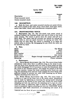 TM 9-805 
160-161 
Section XXXII 
WINCH 
Paragraph 
Description 160 
Front-mounted winch 161 
Center-mounted winch 162 
160. DESCRIPTION. 
a. Both the front- and center-mounted winches are power driven. 
The winch consists of the cable, drum, drum shaft, worm gear, worm, 
worm case brake, clutch, and miscellaneous component parts. 
161. FRONT-MOUNTED WINCH. 
a. Description (fig. 13). The jaw-clutch type power winch is 
mounted between the extended frame side rails in front of the front 
cross member. The winch is driven from the power take-off by a 
drive shaft.' The power take-off provides two speeds for pulling the 
winch cable in, and one speed (reverse) for paying out cable. The 
winch may be used when the vehicle is standing, or to assist the 
vehicle when in motion. By disengaging the jaw clutch the cable can 
be unreeled by hand. 
b. Data. 
Make Gar Wood 
Make Heil* 
Model 2-U-512 
Part number 22Y6222 
Drum drive Jaw clutch 
Power source Engine through transmission power take-off 
Mounting Frame extension 
c. Maintenance. 
(1) DRUM BRAKE ADJUSTMENT (fig. 119). The correct drum brake 
adjustment exists when there is sufficient drag on the drum to pre-vent 
the drum from spinning while the cable is being pulled out with 
the clutch disengaged. If it is necessary to make this adjustment, shift 
the clutch to the released position, and engage the poppet in the hole 
in frame member. Loosen the brake adjusting screw check nut, and 
turn the adjusting screw until the brake engages the drum flange with 
sufficient tension to prevent the cable from loosening up on drum. 
Tighten adjusting screw check nut. 
Generated on 2013-06-14 17:37 GMT / http://hdl.handle.net/2027/uc1.b3243764 
Public Domain, Google-digitized / http://www.hathitrust.org/access_use#pd-google 
(2) WORM BRAKE ADJUSTMENT (fig. 120). The worm brake is 
located in a case at the front end of the winch worm. Adjustment 
can be made by tightening or loosening the spring-loaded adjusting-nut 
located at the bottom of the brake case. Loosen the worm brake 
adjusting nut lock nut, and turn the adjusting nut % turn at a time 
until the brake is sufficiently tight to hold the load. When adjust-ment 
is completed, tighten adjusting nut lock nut. CAUTION: Avoid 
excessively tight brake adjustment, or overheating will result. It is 
•Identical with Gar Wood. All parts interchangeable. 
235 
 