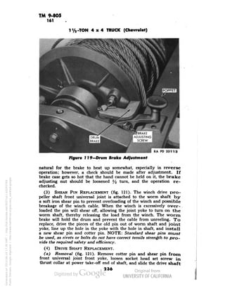 TM 9-805 
161 
1 i/a-TON 4x4 TRUCK (Chevrolet) 
RA PD 331 13 
Figure 119—Drum Broke Adjustment 
natural for the brake to heat up somewhat, especially in reverse 
operation; however, a check should be made after adjustment. If 
brake case gets so hot that the hand cannot be held on it, the brake 
adjusting nut should be loosened y2 turn, and the operation re-checked. 
(3) SHEAR PIN REPLACEMENT (fig. 121). The winch drive pro-peller 
shaft front universal joint is attached to the worm shaft by 
a soft iron shear pin to prevent overloading of the winch and possible 
breakage of the winch cable. When the winch is excessively over-loaded 
the pin will shear off, allowing the joint yoke to turn on the 
worm shaft, thereby releasing the load from the winch. The worm 
brake will hold the drum and prevent the cable from unreeling. To 
replace, drive the pieces of the old pin out of worm shaft and joint 
yoke, line up the hole in the yoke with the hole in shaft, and install 
a new shear pin and cotter pin. NOTE: Standard shear pins must 
be used, as rivets or bolts do not have correct tensile strength to pro-vide 
the required safety and efficiency. 
(4) DRIVE SHAFT REPLACEMENT. 
(a) Removal (fig. 121). Remove cotter pin and shear pin from 
front universal joint front yoke, loosen socket head set screw in 
thrust collar at power take-off end of shaft, and slide the drive shaft 
236 
Generated on 2013-06-14 17:36 GMT / http://hdl.handle.net/2027/uc1.b3243764 
Public Domain, Google-digitized / http://www.hathitrust.org/access_use#pd-google 
 