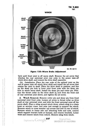 TM 9-805 
161 
WINCH 
BRAKE 
BAND 
BRAKE 
DISK 
BRAKE 
LINING 
WORM 
BRAKE 
CASE 
BRAKE 
ADJUSTING 
NUT 
LOCK 
NUT 
RA PD 33114 
Figure 120—Worm Broke Adjustment 
back until front joint is off worm shaft. Remove the set screw that 
attaches the rear universal joint rear yoke to the power take-off 
winch drive shaft, and remove the drive shaft assembly. 
(b) Installation. Place the rear yoke of the splined joint on the 
end of power take-off winch drive shaft and install the set screw that 
retains the joint to shaft. Place the drive shaft in position, and line 
up the shear pin hole in front joint front yoke with the shear pin 
hole in winch worm shaft. Install the shear pin and cotter pin. Posi-tion 
the thrust collar on the drive shaft % m°h from the front end 
of rear universal joint sleeve, and tighten the set screw. 
d. Winch Removal. Remove cotter pin and shear pin from front 
universal joint front yoke. Loosen set screw in thrust collar on drive 
shaft at rear universal joint, and slide the front universal joint off the 
worm shaft. Place a sling around winch drum, attach sling to a chain 
hoist or wrecker crane, and raise just enough to support the winch. 
Remove winch to cross member cap screws and bolt at rear of winch. 
Remove winch to frame side rail attaching bolts and nuts, remove 
winch support bracket bolts at bumper, and remove brackets. Lower 
hoist and remove winch from vehicle. Remove sling from winch. 
237 
Generated on 2013-06-14 17:36 GMT / http://hdl.handle.net/2027/uc1.b3243764 
Public Domain, Google-digitized / http://www.hathitrust.org/access_use#pd-google 
 