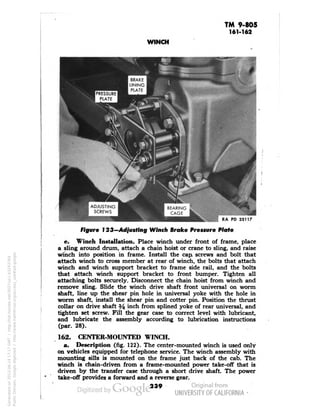 TM 9-805 
161-162 
WINCH 
RA PD 33117 
Figure 123—Adjusting Winch Brake Pressure Plate 
e. Winch Installation. Place winch under front of frame, place 
a sling around drum, attach a chain hoist or crane to sling, and raise 
winch into position in frame. Install the cap screws and bolt that 
attach winch to cross member at rear of winch, the bolts that attach 
winch and winch support bracket to frame side rail, and the bolts 
that attach winch support bracket to front bumper. Tighten all 
attaching bolts securely. Disconnect the chain hoist from winch and 
remove sling. Slide the winch drive shaft front universal on worm 
shaft, line up the shear pin hole in universal yoke with the hole in 
worm shaft, install the shear pin and cotter pin. Position the thrust 
collar on drive shaft % inch from splined yoke of rear universal, and 
tighten set screw. Fill the gear case to correct level with lubricant, 
and lubricate the assembly according to lubrication instructions 
(par. 28). 
162. CENTER-MOUNTED WINCH. 
a. Description (fig. 122). The center-mounted winch is used only 
on vehicles equipped for telephone service. The winch assembly with 
mounting sills is mounted on the frame just back of the cab. The 
winch is chain-driven from a frame-mounted power take-off that is 
driven by the transfer case through a short drive shaft. The power 
take-off provides a forward and a reverse gear. 
239 
Generated on 2013-06-14 17:17 GMT / http://hdl.handle.net/2027/uc1.b3243764 
Public Domain, Google-digitized / http://www.hathitrust.org/access_use#pd-google 
 