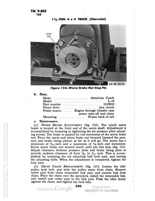 TM 9-805 
162 
-TON 4x4 TRUCK (Chevrolet) 
RA PD 33118 
Figure I 24-Worm Brake Nut Stop Pin 
b. 
Data. 
Make American Coach 
Model L-18 
Part number 101W20 
Drum drive Jaw clutch 
Power source Engine through transfer case 
power take-off and chain 
Mounting Frame back of cab 
c. Maintenance. 
(1) WORM BRAKE ADJUSTMENT (fig. 123). The winch worm 
brake is located at the front end of the worm shaft. Adjustment is 
accomplished by loosening or tightening the six pressure plate adjust-ing 
screws. The brake is applied by end movement of the worm brake 
nut. Force the worm and worm brake nut forward (toward the pres-sure 
and brake lining plates) as far as it will go. The worm has a 
minimum of %G-inch and a maximum of %-inch end movement. 
Screw worm brake nut toward winch until pin hits stop (fig. 124). 
Adjust clearance between pressure plate and brake lining plate to 
provide uniform clearance of from ^2 to l/lf, inch. This is accom-plished 
by loosening the six adjusting bolt lock nuts, and turning 
the adjusting bolts. When the adjustment is completed, tighten the 
lock nuts. 
(2) DRIVE CHAIN REPLACEMENT (fig. 125). Loosen the idler 
pulley lock bolt, and slide the pulley away from chain. Remove 
cotter pins from chain removable link pins, and remove link from 
chain. Place the chain over the sprockets, install the removable link, 
and install new cotter pins in the link pins. Push the idler firmly 
against the chain, and tighten the lock bolt. 
24O 
Generated on 2013-06-14 17:17 GMT / http://hdl.handle.net/2027/uc1.b3243764 
Public Domain, Google-digitized / http://www.hathitrust.org/access_use#pd-google 
 