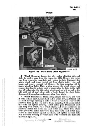 TM 9-805 
162 
WINCH 
RA PD 33119 
Figure 125-Winch Drive Chain Adjustment 
d. Winch Removal. Loosen the idler pulley adjusting bolt, and 
slide the pulley away from the chain (fig. 125). Remove the cotter 
pins from removable chain link, and remove the link. Disconnect the 
winch clutch and brake control rod from clutch shifter yoke and 
lever, and remove control' rod. Remove the four mounting sill to 
frame attaching bolts. Place a sling around the winch drum, and 
connect the sling to a chain hoist or crane; slide the hoist to the right 
side of body; raise the left end of winch, and work it up and to the 
left until end of shaft clears side of body. Lower the chain hoist, 
disconnect it from sling, and remove sling from winch. 
e. Winch Installation. Place a sling around the winch, and raise 
it with a chain hoist. Lower shaft end of winch first, and thread end 
of shaft through opening in side of body as winch is lowered into 
position. Line up the four sill to frame mounting bolt holes; install 
the bolts and tighten securely. Install cotter pins. Disconnect hoist 
and sling from winch. Place winch clutch and brake control rod in 
position; install the clevis pins and cotter pins. Place drive chain 
over sprockets; install removable link, link plate, and cotter pins. 
Move the idler firmly against the chain, and tighten the lock bolt. 
Fill the worm housing to correct level with lubricant, and lubricate 
the winch (par. 28). 
241 
Generated on 2013-06-14 17:16 GMT / http://hdl.handle.net/2027/uc1.b3243764 
Public Domain, Google-digitized / http://www.hathitrust.org/access_use#pd-google 
 