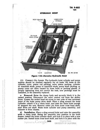 TM 9-805 
164 
HYDRAULIC HOIST 
BODY BRACKET 
LIFT 
ARM 
VALVE MANIFOLD 
Figure 126-Hercules Hydraulic Hoist 
PD 33120 
(2) CORRECT OIL LEAKS. The hydraulic hoist cylinder and pump 
system should be checked regularly for oil leaks. Oil leaks at the 
cylinder cover, piston rod packing, valve piston packing, cylinder 
to manifold studs, pump to manifold studs, pump shaft packing, or 
pump cover are often caused by loose bolts or packing glands. If 
proper tightening does not correct the leak, hew packings must be 
installed, or the assembly replaced. 
c. Removal. Raise the dump body and securely block it in the 
raised position. Disconnect the valve control rod from the shifter 
lever. Loosen the socket head set screw in rear yoke of rear universal 
joint of the hoist pump drive shaft. Place a sling around the hoist 
cylinder; attach it to a chain hoist, and raise the chain hoist enough 
to support the unit. Remove cotter pin from hoist cross head shaft, 
and drive out shaft. Raise hoist cylinder and pump assembly, and 
remove it from chassis. 
d. Installation. Place a sling around hoist and raise the assembly 
with a chain hoist. Swing the assembly into position in the hoist 
frame; install the hoist cylinder shaft, and lock it in place with a new 
cotter pin. Install hoist cross head shaft, and lock it in place with the 
243 
Generated on 2013-06-14 17:15 GMT / http://hdl.handle.net/2027/uc1.b3243764 
Public Domain, Google-digitized / http://www.hathitrust.org/access_use#pd-google 
 