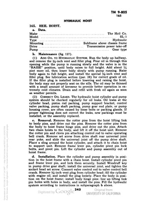 TM 9-805 
165 
HYDRAULIC HOIST 
165. HEEL HOIST. 
a. Data. 
Make The Heil Co. 
Model SL-1 
Type Hydraulic 
Mounting . Subframe above chassis frame 
Drive Transmission power take-off 
Pump Gear type 
b. Maintenance (fig. 127). 
(1) ADD OIL TO HYDRAULIC SYSTEM. Run the body up halfway, 
and remove the 54-inch vent and filler plug. Pour oil in through this 
opening while the pump is running slowly and the valve is in the 
"RAISE" position, until body raises to full height. Add about l/2 
pint more oil, then lower body slowly with pump running. Raise 
body again to full height, and install the special 54-inch vent and 
filler plug. See lubrication section (par. 28) for correct grade of oil. 
If the filler plug is installed before lowering and raising the hoist, 
the body may not properly seat on the sills. The oil may be thinned 
with a small amount of kerosene to provide better operation in ex-tremely 
cold climates. Drain and refill with fresh oil again as soon 
as weather permits. 
(2) CORRECT OIL LEAKS. The hydraulic hoist cylinder and pump 
system should be checked regularly for oil leaks. Oil leaks at the 
cylinder head, piston rod packing, pump support bracket, control 
valve packing, pump shaft packing, pump gear end plate, or pump 
housing cover, are often caused by loose bolts or packing glands. If 
proper tightening does not correct the leaks, new packings must be 
installed, or the assembly replaced. 
c. Removal. Remove the cotter pins from the hoist lifting link 
to body pins, and drive out the pins. Remove the cotter pins from 
the body to hoist frame hinge pins, and drive out the pins. Attach 
two chain hoists to the body, and lift it off the hoist unit. Remove 
the cotter pin and clevis pin attaching control rod to valve operating 
bell crank. Remove set screw from drive shaft rear universal joint 
rear yoke, and slide the universal joint off the pump drive shaft. 
Place a sling around the hoist cylinder, and attach it to chain hoist 
Generated on 2013-06-14 17:14 GMT / http://hdl.handle.net/2027/uc1.b3243764 
Public Domain, Google-digitized / http://www.hathitrust.org/access_use#pd-google 
to support unit. Remove frame lever pin, cylinder pivot pin lock 
bolts, and pivot pin. Lift the cylinder and pump assembly out of 
hoist frame. 
d. Installation. Place the cylinder and pump assembly in posi-tion 
in the hoist frame with a chain hoist. Install cylinder pivot pin 
and frame lever pin, and lock them securely. Install Woodruff key 
in pump drive gear shaft; install the universal joint, and tighten the 
socket head set screw. Connect valve control rod to valve control bell 
crank. Remove %-inch vent plug from cylinder head; fill the cylinder 
with engine oil, and install the plug loosely. Place the body in posi-tion 
on the hoist frame; install body hinge pins; line up lifting link 
pin holes with holes in body, and install the pins. Fill the hydraulic 
system according to instructions in subparagraph b above. 
245 
 