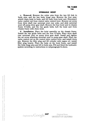 TM 9-805 
166 
HYDRAULIC HOIST 
c. Removal. Remove the cotter pins from the two lift link to 
body pins, and the two body hinge pins. Remove the four pins; 
attach chain hoist to body, and lift body from hoist unit. Disconnect 
valve control rod from control valve control lever. Remove set screw 
from drive shaft rear universal joint rear yoke, and slide universal 
joint off pump drive gear shaft. Remove the four hoist unit to chassis 
frame U-bolts, and the two guide bolts. Lift the hoist unit from 
chassis frame with chain hoist. 
d. Installation. Place the hoist assembly on the chassis frame. 
Install the two guide bolts and the four U-bolts. Place drive shaft 
rear universal joint on pump drive gear shaft. Install and tighten 
the set screw attaching universal joint to pump gear shaft. Place the 
valve control rod on the control valve control lever, and install clevis 
pin. Remove the filler plug and fill cylinder with engine oil; install 
filler plug loosely. Place the body on the hoist frame, and install 
the body hinge pins and lift to body pins. Fill and bleed the hydraulic 
system according to instructions in subparagraph b above. 
247 
Generated on 2013-06-14 17:12 GMT / http://hdl.handle.net/2027/uc1.b3243764 
Public Domain, Google-digitized / http://www.hathitrust.org/access_use#pd-google 
 