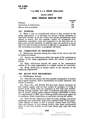 TM 9-805 
167-169 
1 V2-TON 4x4 TRUCK (Chevrolet) 
Section XXXIV 
NEW VEHICLE RUN-IN TEST 
Paragraph 
Purpose 167 
Correction of deficiencies 168 
Run-in test procedures '. 169 
167. PURPOSE. 
a. When a new or reconditioned vehicle is first received at the 
using organization, it is necessary for second echelon personnel to 
determine whether or not the vehicle will operate satisfactorily when 
placed in service. For this purpose, inspect all accessories, sub-assemblies, 
assemblies, tools, and equipment to see that they are in 
place and correctly adjusted. In addition, they will perform a run-in 
test of at least 50 miles as directed in AR 850-15, paragraph 25, table 
III, according to procedure in paragraph 169 below. 
168. CORRECTION OF DEFICIENCIES. 
a. Deficiencies disclosed during the course of the run-in test will 
be treated as follows: 
(1) Correct any deficiencies within the scope of the maintenance 
echelon of the using organization before the vehicle is placed in 
service. 
(2) Refer deficiencies beyond the scope of the maintenance 
echelon of the using organization to a higher echelon for correction. 
(3) Bring deficiencies of serious nature to the attention of the 
supplying organization. 
169. RUN-IN TEST PROCEDURES, 
a. Preliminary Service. 
(1) FIRE EXTINGUISHER. See that portable extinguisher is present 
and in good condition. Test it momentarily for proper operation, and 
mount it securely. 
(2) FUEL, OIL, AND WATER. Fill fuel tank. Check crankcase oil 
and coolant supply, add oil and coolant as necessary to bring to 
correct levels. Allow room for expansion in fuel tank and radiator. 
During freezing weather, test value of antifreeze and add as neces-sary 
to protect cooling system against freezing. CAUTION: // there 
is a tag attached to filler cap or steering wheel concerning engine oil 
Generated on 2013-06-14 17:12 GMT / http://hdl.handle.net/2027/uc1.b3243764 
Public Domain, Google-digitized / http://www.hathitrust.org/access_use#pd-google 
in crankcase, follow instructions on tag before driving the vehicle. 
(3) FUEL FILTER. Inspect fuel filter for leaks, damage, and secure 
mountings and connections. Drain filter sediment bowl. If any appre-ciable 
amount of water or dirt is present, remove bowl, and clean 
bowl and element in dry-cleaning solvent. Also drain accumulated 
water or dirt from bottom of fuel tank. Drain only until fuel runs 
clean. 
248 
 