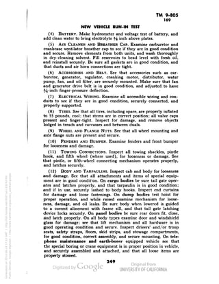 TM 9-805 
169 
NEW VEHICLE RUN-IN TEST 
(4) BATTERY. Make hydrometer and voltage test of battery, and 
add clean water to bring electrolyte H mcr» above plates. 
(5) AIR CLEANER AND BREATHER CAP. Examine carburetor and 
crankcase ventilator breather cap to see if they are in good condition 
and secure. Remove elements from both units, and wash thoroughly 
in dry-cleaning solvent. Fill reservoirs to bead level with fresh oil, 
and reinstall securely. Be sure all gaskets are in good condition, and 
that ducts and air horn connections are tight. 
(6) ACCESSORIES AND BELT. See that accessories such as car-buretor, 
generator, regulator, cranking motor, distributor, water 
pump, fan, and oil filter, are securely mounted. Make sure that fan 
and generator drive belt is in good condition, and adjusted to have 
54-inch finger-pressure deflection. 
(7) ELECTRICAL WIRING. Examine all accessible wiring and con-duits 
to see if they are in good condition, securely connected, and 
properly supported. 
(8) TIRES. See that all tires, including spare, are properly inflated 
to 55 pounds, cool; that stems are in correct position; all valve caps 
present and finger-tight. Inspect for damage, and remove objects 
lodged in treads and carcasses and between duals. 
(9) WHEEL AND FLANGE NUTS. See that all wheel mounting and 
axle flange nuts are present and secure. 
(10) FENDERS AND BUMPER. Examine fenders and front bumper 
for looseness and damage. 
(11) TOWING CONNECTIONS. Inspect all towing shackles, pintle 
hook, and fifth wheel (where used), for looseness or damage. See 
that pintle, or fifth-wheel connecting mechanism operates properly, 
and latches securely. 
(12) BODY AND TARPAULINS. Inspect cab and body for looseness 
and damage. See that all attachments and items of special equip-ment 
are in good condition. On cargo bodies be sure tail gate oper-ates 
and latches properly, and that tarpaulin is in good condition; 
and if in use, securely lashed to body hooks. Inspect end curtains 
for damage and loose fastenings. On dump bodies test hoist for 
proper operation, and while raised examine mechanism for loose-ness, 
damage, and oil leaks. Be sure body when lowered is guided 
Generated on 2013-06-14 17:12 GMT / http://hdl.handle.net/2027/uc1.b3243764 
Public Domain, Google-digitized / http://www.hathitrust.org/access_use#pd-google 
to a correct alinement with frame sill, and that tail gate latching 
device locks securely. On panel bodies be sure rear doors fit, close, 
and latch properly- On all body types examine door and windshield 
glass for damage; see that lift mechanism and all hardware is in 
good operating condition and secure. Inspect drivers' and/or troop 
seats, safety straps, floors, skid strips, and stowage compartments, 
for good condition, correct assembly, and secure mounting. On tele-phone 
maintenance and earth-borer equipped vehicle see that 
the special boring or crane equipment is in proper position in vehicle, 
and securely assembled and attached, and that all loose items are 
properly stowed. 
249 
 