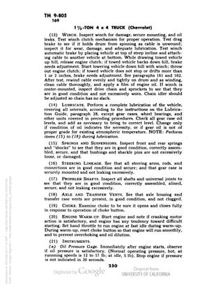 TM 9-805 
169 
-TON 4x4 TRUCK (Chevrolet) 
(13) WINCH. Inspect winch for damage, secure mounting, and oil 
leaks. Test winch clutch mechanism for proper operation. Test drag 
brake to see if it holds drum from spinning as cable is unwound; 
inspect it for wear, damage, and adequate lubrication. Test winch 
automatic brake by placing vehicle at top of steep incline and attach-ing 
cable to another vehicle at bottom. While drawing towed vehicle 
up hill, release engine clutch; if towed vehicle backs down hill, brake 
needs adjustment. Start lowering vehicle down hill with winch; throw 
out engine clutch; if towed vehicle does not stop or drifts more than 
1 or 2 inches, brake needs adjustment. See paragraphs 161 and 162. 
After test, rewind cable evenly and tightly on drum and as winding, 
clean cable thoroughly, and apply a film of engine oil. If winch is 
center-mounted, inspect drive chain and sprockets to see that they 
are in good condition and not excessively worn. Chain idler should 
be adjusted so chain has no slack. 
(14) LUBRICATE. Perform a complete lubrication of the vehicle, 
covering all intervals, according to the instructions on the Lubrica-tion 
Guide, paragraph 28, except gear cases, wheel bearings, and 
other units covered in preceding procedures. Check all gear case oil 
levels, and add as necessary to bring to correct level. Change only 
if condition of oil indicates the necessity, or if gear oil is not of 
proper grade for existing atmospheric temperature. NOTE: Perform 
items (15) to (18) during lubrication. 
(15) SPRINGS AND SUSPENSIONS. Inspect front and rear springs 
and "shocks" to see that they are in good condition, correctly assem-bled, 
secure, and that bushings and shackle pins are not excessively 
loose, or damaged. 
(16) STEERING LINKAGE. See that all steering arms, rods, and 
connections are in good condition and secure; and that gear case is 
securely mounted and not leaking excessively. 
(17) PROPELER SHAFTS. Inspect all shafts and universal joints to 
see that they are in good condition, correctly assembled, alined, 
secure, and not leaking excessively. 
(18) AXLE AND TRANSFER VENTS. See that axle housing and 
transfer case vents are present, in good condition, and not clogged. 
(19) CHOKE. Examine choke to be sure it opens and closes fully 
Generated on 2013-06-14 17:11 GMT / http://hdl.handle.net/2027/uc1.b3243764 
Public Domain, Google-digitized / http://www.hathitrust.org/access_use#pd-google 
in response to operation of choke button. 
(20) ENGINE WARM-UP. Start engine and note if cranking motor 
action is satisfactory, and engine has any tendency toward difficult 
starting. Set hand throttle to run engine at fast idle during warm-up. 
During warm-up, reset choke button so that engine will run smoothly, 
and to prevent overchoking and oil dilution. 
(21) INSTRUMENTS. 
(a) OH Pressure Gage. Immediately after engine starts, observe 
if oil pressure is satisfactory. (Normal operating pressure, hot, at 
runnning speeds is 12 to 17 Ib; at idle, 5 Ib). Stop engine if pressure 
is not indicated in 30 seconds. 
250 
 