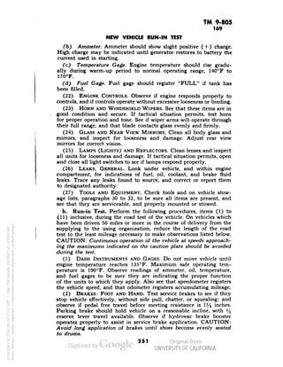TM 9-805 
169 
NEW VEHICLE RUN-IN TEST 
(b) Ammeter. Ammeter should show slight positive ( + ) charge. 
High charge may be indicated until generator restores to battery the 
current used in starting. 
(c) Temperature Gage. Engine temperature should rise gradu-ally 
during warm-up period to normal operating range, 140°F to 
170°F. 
(d) Fuel Gage. Fuel gage should register "FULL" if tank has 
been filled. 
(22) ENGINE CONTROLS. Observe if engine responds properly to 
controls, and if controls operate without excessive looseness or binding. 
(23) HORN AND WINDSHIELD WIPERS. See that these items are in 
good condition and secure. If tactical situation permits, test horn 
for proper operation and tone. See if wiper arms will operate through 
their full range, and that blade contacts glass evenly and firmly. 
(24) GLASS AND REAR VIEW MIRRORS. Clean all body glass and 
mirrors, and inspect for looseness and damage. Adjust rear view 
mirrors for correct vision. 
(25) LAMPS (LIGHTS) AND REFLECTORS. Clean lenses and inspect 
all units for looseness and damage. If tactical situation permits, open 
and close all light switches to see if lamps respond properly. 
(26) LEAKS, GENERAL. Look under vehicle, and within engine 
compartment, for indications of fuel, oil, coolant, and brake fluid 
leaks. Trace any leaks found to source, and correct or report them 
to designated authority. 
(27) TOOLS AND EQUIPMENT. Check tools and on vehicle stow-age 
lists, paragraphs 30 to 32, to be sure all items are present, and 
see that they are serviceable, and properly mounted or stowed. 
b. Run-in Test. Perform the following procedures, items (1) to 
(11) inclusive, during the road test of the vehicle. On vehicles which 
have been driven 50 miles or more in the course of delivery from the 
supplying to the using organization, reduce the length of the road 
test to the least mileage necessary to make observations listed below. 
CAUTION: Continuous operation of the vehicle at speeds approach-ing 
the maximums indicated on the caution plate should be avoided 
during the test. 
(1) DASH INSTRUMENTS AND GAGES. Do not move vehicle until 
Generated on 2013-06-14 17:11 GMT / http://hdl.handle.net/2027/uc1.b3243764 
Public Domain, Google-digitized / http://www.hathitrust.org/access_use#pd-google 
engine temperature reaches 135°F. Maximum safe operating tem-perature 
is 190°F. Observe readings of ammeter, oil, temperature, 
and fuel gages to be sure they are indicating the proper function 
of the units to which they apply. Also see that speedometer registers 
the vehicle speed, and that odometer registers accumulating mileage. 
(2) BRAKES: FOOT AND HAND. Test service brakes to see if they 
stop vehicle effectively, without side pull, chatter, or squealing; and 
observe if pedal free travel before meeting resistance is l/2 inches. 
Parking brake should hold vehicle on a reasonable incline, with l/3 
reserve lever travel available. Observe if hydrovac brake booster 
operates properly to assist in service brake application. CAUTION: 
Avoid long application of brakes until shoes become evenly seated 
to drums. 
251 
 
