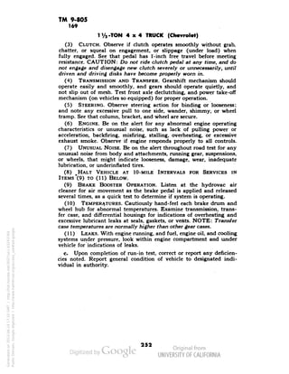 TM 9-805 
169 
-TON 4x4 TRUCK (Chevrolet) 
(3) CLUTCH. Observe if clutch operates smoothly without grab, 
chatter, or squeal on engagement, or slippage (under load) when 
fully engaged. See that pedal has l'-inch free travel before meeting 
resistance. CAUTION: Do not ride clutch pedal at any time, and do 
not engage and disengage new clutch severely or unnecessarily, until 
driven and driving disks have become properly worn in. 
(4) TRANSMISSION AND TRANSFER. Gearshift mechanism should 
operate easily and smoothly, and gears should operate quietly, and 
not slip out of mesh. Test front axle declutching, and power take-off 
mechanism (on vehicles so equipped) for proper operation. 
(5) STEERING. Observe steering action for binding or looseness; 
and note any excessive pull to one side, wander, shimmy, or wheel 
tramp. See that column, bracket, and wheel are secure. 
(6) ENGINE. Be on the alert for any abnormal engine operating 
characteristics or unusual noise, such as lack of pulling power or 
acceleration, backfiring, misfiring, stalling, overheating, or excessive 
exhaust smoke. Observe if engine responds properly to all controls. 
(7) UNUSUAL NOISE. Be on the alert throughout road test for any 
unusual noise from body and attachments, running gear, suspensions, 
or wheels, that might indicate looseness, damage, wear, inadequate 
lubrication, or under-inflated tires. 
(8) ^HALT VEHICLE AT IO-MILE INTERVALS FOR SERVICES IN 
ITEMS "(9) TO (11) BELOW. 
(9) BRAKE BOOSTER OPERATION. Listen at the hydrovac air 
cleaner for air movement as the brake pedal is applied and released 
several times, as a quick test to determine if system is operating. 
(10) TEMPERATURES. Cautiously hand-feel each brake drum and 
wheel hub for abnormal temperatures. Examine transmission, trans-fer 
case, and differential housings for indications of overheating and 
excessive lubricant leaks at seals, gaskets, or vents. NOTE: Transfer 
case temperatures are normally higher than other gear cases. 
(11) LEAKS. With engine running, and fuel, engine oil, and cooling 
systems under pressure, look within engine compartment and under 
vehicle for indications of leaks. 
c. Upon completion of run-in test, correct or report any deficien-cies 
noted. Report general condition of vehicle to designated indi-vidual 
Generated on 2013-06-14 17:10 GMT / http://hdl.handle.net/2027/uc1.b3243764 
Public Domain, Google-digitized / http://www.hathitrust.org/access_use#pd-google 
in authority. i 
252 
 