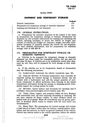 TM 9-805 
170-171 
Section XXXV 
SHIPMENT AND TEMPORARY STORAGE 
General instructions 170 
Preparation for temporary storage or domestic shipment 171 
Loading and blocking for rail shipment 172 
170. GENERAL INSTRUCTIONS. 
a. Preparation for domestic shipment of the vehicle is the same 
as preparation for temporary storage or bivouac. Preparation for 
shipment by rail includes instructions for loading and unloading the 
vehicle, blocking necessary to secure the vehicle on freight cars, 
number of vehicles per freight car, clearance, weight, and other infor-mation 
necessary to properly prepare the vehicle for rail shipment. 
For more detailed information, and for preparation for indefinite 
storage, refer to AR 850-18. 
171. PREPARATION FOR TEMPORARY STORAGE OR 
DOMESTIC SHIPMENT. 
a. Vehicles to be prepared for temporary storage or domestic 
shipment are those ready for immediate service, but not used for 
less than 30 days. If vehicles are to be indefinitely stored after ship-ment 
by rail, they will be prepared for such storage at their desti-nation. 
b. If the vehicles are to be temporarily stored or bivouacked, 
take the following precautions: 
(1) LUBRICATION. Lubricate the vehicle completely (par. 28). 
(2) COOLING SYSTEM. If freezing temperature may normally be 
expected during the limited storage or shipment period, test the 
coolant with a hydrometer and add the proper quantity of anti-freeze 
compound, to afford protection from freezing at the lowest 
temperature anticipated during the storage or shipping period. Com-pletely 
inspect the cooling system for leaks. 
(3) BATTERY. Check battery and terminals for corrosion and if 
necessary, clean and thoroughly service battery (par. 94). 
(4) TIRES. Clean, inspect, and properly inflate all tires. Replace 
with serviceable tires, all tires requiring retreading or repairing. Do 
not store vehicles on floors, cinders, or other surfaces which are 
soaked with oil or grease. Wash off immediately any oil, grease, gaso-line, 
or kerosene which comes in contact with the tires under any 
Generated on 2013-06-14 17:10 GMT / http://hdl.handle.net/2027/uc1.b3243764 
Public Domain, Google-digitized / http://www.hathitrust.org/access_use#pd-google 
circumstances. 
(5) ROAD TEST. The preparation for limited storage will include 
a road test of at least 5 miles, after the battery, cooling system, lubri-cation, 
and tire services, to check on general condition of the vehicle. 
Correct any defects noted in the vehicle operation, before the vehicle 
253 
 