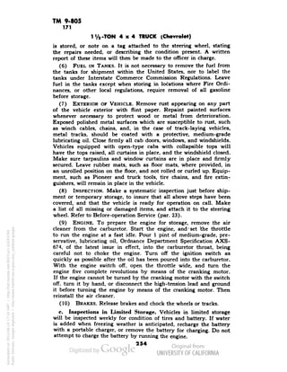 TM 9-805 
171 
T/2-TON 4x4 TRUCK (Chevrolet) 
is stored, or note on a tag attached to the steering wheel, stating 
the repairs needed, or describing the condition present. A written 
report of these items will then be made to the officer in charge. 
(6) FUEL IN TANKS. It is not necessary to remove the fuel from 
the tanks for shipment within the United States, nor to label the 
tanks under Interstate Commerce Commission Regulations. Leave 
fuel in the tanks except when storing in locations where Fire Ordi-nances, 
or other local regulations, require removal of all gasoline 
before storage. 
(7) EXTERIOR OF VEHICLE. Remove rust appearing on any part 
of the vehicle exterior with flint paper. Repaint painted surfaces 
whenever necessary to protect wood or metal from deterioration. 
Exposed polished metal surfaces which are susceptible to rust, such 
as winch cables, chains, and, in the case of track-laying vehicles, 
metal tracks, should be coated with a protective, medium-grade 
lubricating oil. Close firmly all cab doors, windows, and windshields. 
Vehicles equipped with open-type cabs with collapsible tops will 
have the tops raised, all curtains in place, and the windshield closed. 
Make sure tarpaulins and window curtains are in place and firmly 
secured. Leave rubber mats, such as floor mats, where provided, in 
an unrolled position on the floor, and not rolled or curled up. Equip-ment, 
such as Pioneer and truck tools, tire chains, and fire extin-guishers, 
will remain in place in the vehicle. 
(8) INSPECTION. Make a systematic inspection just before ship-ment 
or temporary storage, to insure that all above steps have been 
covered, and that the vehicle is ready for operation on call. Make 
a list of all missing or damaged items, and attach it to the steering 
wheel. Refer to Before-operation Service (par. 23). 
(9) ENGINE. To prepare the engine for storage, remove the air 
cleaner from the carburetor. Start the engine, and-set the throttle 
to run the engine at a fast idle. Pour 1 pint of medium-grade, pre-servative, 
lubricating oil, Ordnance Department Specification AXS- 
674, of the latest issue in effect, into the carburetor throat, being 
careful not to choke the engine. Turn off the ignition switch as 
quickly as possible after the oil has been poured into the carburetor. 
With the engine switch off, open the throttle wide, and turn the 
Generated on 2013-06-14 17:10 GMT / http://hdl.handle.net/2027/uc1.b3243764 
Public Domain, Google-digitized / http://www.hathitrust.org/access_use#pd-google 
engine five complete revolutions by means of the cranking motor. 
If the engine cannot be turned by the cranking motor with the switch 
off, turn it by hand, or disconnect the high-tension lead and ground 
it before turning the engine by means of the cranking motor. Then 
reinstall the air cleaner. 
(10) BRAKES. Release brakes and chock the wheels or tracks. 
c. Inspections in Limited Storage. Vehicles in limited storage 
will be inspected weekly for condition of tires and battery. If water 
is added when freezing weather is anticipated, recharge the battery 
with a portable charger, or remove the battery for charging. Do not 
attempt to charge the battery by running the engine. 
254 
 