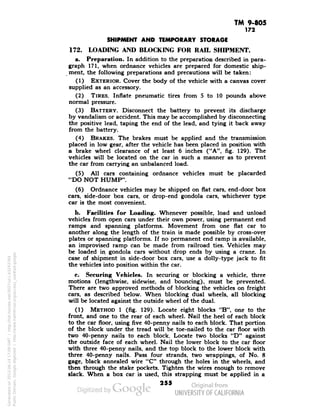 TM 9-805 
172 
SHIPMENT AND TEMPORARY STORAGE 
172. LOADING AND BLOCKING FOR RAIL SHIPMENT. 
a. Preparation. In addition to the preparation described in para-graph 
171, when ordnance vehicles are prepared for domestic ship-ment, 
the following preparations and precautions will be taken: 
(1) EXTERIOR. Cover the body of the vehicle with a canvas cover 
supplied as an accessory. 
(2) TIRES. Innate pneumatic tires from 5 to 10 pounds above 
normal pressure. 
(3) BATTERY. Disconnect the battery to prevent its discharge 
by vandalism or accident. This may be accomplished by disconnecting 
the positive lead, taping the end of the lead, and tying it back away 
from the battery. 
(4) BRAKES. The brakes must be applied and the transmission 
placed in low gear, after the vehicle has been placed in position with 
a brake wheel clearance of at least 6 inches ("A", fig. 129). The 
vehicles will be located on the car in such a manner as to prevent 
the car from carrying an unbalanced load. 
(5) All cars containing ordnance vehicles must be placarded 
"DO NOT HUMP". 
(6) Ordnance vehicles may be shipped on flat cars, end-door box 
cars, side-door box cars, or drop-end gondola cars, whichever type 
car is the most convenient. 
b. Facilities for Loading. Whenever possible, load and unload 
vehicles from open cars under their own power, using permanent end 
ramps and spanning platforms. Movement from one flat car to 
another along the length of the train is made possible by cross-over 
plates or spanning platforms. If no permanent end ramp is available, 
an improvised ramp can be made from railroad ties. Vehicles may 
be loaded in gondola cars without drop ends by using a crane. In 
case of shipment in side-door box cars, use a dolly-type jack to fit 
the vehicles into position within the car. 
c. Securing Vehicles. In securing or blocking a vehicle, three 
motions (lengthwise, sidewise, and bouncing), must be prevented. 
There are two approved methods of blocking the vehicles on freight 
cars, as described below. When blocking dual wheels, all blocking 
will be located against the outside wheel of the dual. 
Generated on 2013-06-14 17:09 GMT / http://hdl.handle.net/2027/uc1.b3243764 
Public Domain, Google-digitized / http://www.hathitrust.org/access_use#pd-google 
(1) METHOD 1 (fig. 129). Locate eight blocks "B", one to the 
front, and one to the rear of each wheel. Nail the heel of each block 
to the car floor, using five 40-penny nails to each block. That portion 
of the block under the tread will be toe-nailed to the car floor with 
two 40-penny nails to each block. Locate two blocks "D" against 
the outside face of each wheel. Nail the lower block to the car floor 
with three 40-penny nails, and the top block to the lower block with 
three 40-penny nails. Pass four strands, two wrappings, of No. 8 
gage, black annealed wire "C" through the holes in the wheels, and 
then through the stake pockets. Tighten the wires enough to remove 
slack. When a box car is used, this strapping must be applied in a 
255 
 