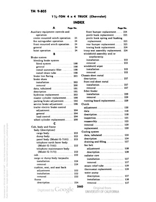 TM 9-805 
1V2-TON 4x4 TRUCK (Chevrolet) 
INDEX 
A Page No. 
Auxiliary equipment controls and 
operation 
center-mounted winch operation. 25 
fire extinguisher operation 24 
front-mounted winch operation. . 24 
general 24 
hoist operation 24 
B 
Brake system 
bleeding brake system 
bleed system 198 
general 198 
install automatic filler 198 
install drain tube 198 
brake line flaring 205 
brake shoes 
installation 203 
removal 200 
data, tabulated 191 
description 191 
hydrovac replacement 203 
master cylinder replacement 199 
parking brake adjustment 192 
service brake adjustment 196 
trailer electric brake control 
adjustment 204 
general 204 
load control 204 
wheel cylinder replacement 200 
c 
Poa» No. 
Cab, body and frame 
body (description) 
cargo body 223 
dump body 223 
Generated on 2013-06-13 20:46 GMT / http://hdl.handle.net/2027/uc1.b3243764 
Public Domain, Google-digitized / http://www.hathitrust.org/access_use#pd-google 
panel body (Model G-710S). .. 223 
telephone earth borer body 
(Model G-7163) 223 
telephone maintenance body 
(Model G-7173) 223 
cab • 222 
cargo or dump body tarpaulin 
installation 224 
removal 224 
cushion, seat, and seat back 
adjustment 222 
installation 222 
removal 222 
frame 
description 224 
front bumper replacement 224 
pintle hook replacement 225 
pintle hook spring and bushing 
replacement 225 
rear bumper replacement 225 
towing hook replacement 224 
troop seat assembly replacement. 224 
windshield assembly and/or 
weatherstrip 
installation 222 
removal 222 
windshield wiper 
installation 223 
removal 223 
Chassis sheet metal 
description 227 
 