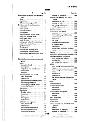 TM 9-805 
INDEX 
No. 
11 
9 
9 
13 
13 
13 
13 
15 
13 
15 
13 
Page No. 
removal of regulator 149 
ignition coil, switch, and spark 
plugs 
installation of coil 145 
removal of coil 145 
spark plug adjustment 146 
switch replacement . . . 146 
ignition timing 140 
instruments and gages 
ammeter 153 
blackout driving light switch 
replacement 152 
description 151 
fuel gage 151 
light switch replacement 151 
oil pressure gage 153 
D Page 
Description of vehicle and tabulated 
data 
data 
description 
differences among models 
Driving controls and operation 
accelerator 
Generated on 2013-06-13 20:46 GMT / http://hdl.handle.net/2027/uc1.b3243764 
Public Domain, Google-digitized / http://www.hathitrust.org/access_use#pd-google 
brake pedal 
carburetor choke 
clutch pedal 
cranking motor switch pedal 
front axle shifting lever. . 
hand brake lever 
hand throttle 
hoist power take-off control lever. 
hoist valve control lever. 
ignition switch 
introduction 
transfer case shifting lever 
transmission gearshift lever 
winch power take-off control lever 
Electrical system, instruments, and 
gages 
battery 
data, tabulated 
description 
inspection and maintenance. . . 
installation 
removal 
cranking motor and switch 
data, tabulated 
description 
installation of cranking motor.. 
installation of switch 
removal of cranking motor.... 
removal of switch 
description 
distributor 
 