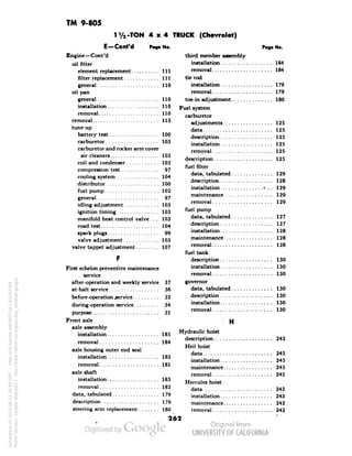 TM 9-805 
1 '/2-TON 4x4 TRUCK (Chevrolet) 
E—Cont'd 
Engine—Cont'd 
Pag. No. 
oil filter 
element replacement 
filter replacement 
general • 
oil pan 
general 
installation 
removal 
removal 
tune-up 
battery test 
carburetor 
carburetor and rocker arm cover 
air cleaners 
coil and condenser 
compression test 
cooling system 
distributor 
fuel pump 
general 
idling adjustment 
ignition timing 
manifold heat control valve. . . 
road test 
spark plugs 
valve adjustment 
valve tappet adjustment 
First echelon preventive maintenance 
service 
after-operation and weekly service 
at-halt service 
before-operation service 
during-operation service 
purpose 
Generated on 2013-06-13 20:46 GMT / http://hdl.handle.net/2027/uc1.b3243764 
Public Domain, Google-digitized / http://www.hathitrust.org/access_use#pd-google 
Front axle 
axle assembly 
installation 
removal 
axle housing outer end seal 
installation. 
removal 
axle shaft 
installation 
removal 
data, tabulated 
description 
steering arm replacement 
Ill 
111 
110 
110 
110 
110 
113 
100 
103 
109 
102 
•7 
104 
100 
102 
97 
103 
103 
 