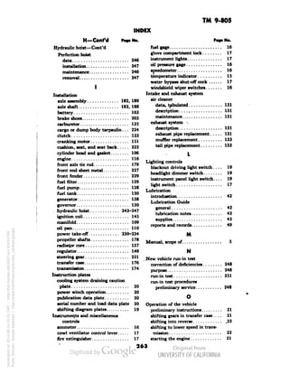 TM 9-805 
INDEX 
Pag. No. 
fuel gage 16 
glove compartment lock 17 
instrument lights 17 
oil pressure gage 16 
speedometer 16 
temperature indicator 15 
water bypass shut-off cock ...... 17 
windshield wiper switches 16 
Intake and exhaust system 
air cleaner 
data, tabulated 131 
description 131 
maintenance 131 
exhaust system s 
description 131 
exhaust pipe replacement 131 
muffler replacement 133 
tail pipe replacement 133 
Lighting controls 
blackout driving light switch.... 19 
headlight dimmer switch 19 
instrument panel light switch.... 19 
light switch 17 
Lubrication 
introduction 42 
Lubrication Guide 
general 42 
lubrication notes 42 
supplies 42 
reports and records 49 
M 
Manual, scope of 5 
N 
New vehicle run-in test 
correction of deficiencies 248 
purpose 248 
Generated on 2013-06-13 20:45 GMT / http://hdl.handle.net/2027/uc1.b3243764 
Public Domain, Google-digitized / http://www.hathitrust.org/access_use#pd-google 
run-in test 251 
run-in test procedures 
preliminary service 248 
Operation of the vehicle 
preliminary instructions 
shifting gears in transfer case.. . . 
shifting into reverse 
shifting to lower speed in trans-mission 
H—Cont'd PoB. NO. 
Hydraulic hoist—Cont'd 
Perfection hoist 
data 246 
installation 247 
maintenance 246 
removal. 247 
Installation 
axle assembly 182, 189 
axle shaft 182, 188 
battery 163 
brake shoes 203 
carburetor 125 
cargo or dump body tarpaulin. .. 224 
clutch 123 
cranking motor 151 
cushion, seat, and seat back 222 
cylinder head and gasket 106 
engine 116 
front axle tie rod 179 
front end sheet metal 227 
front fender 229 
 