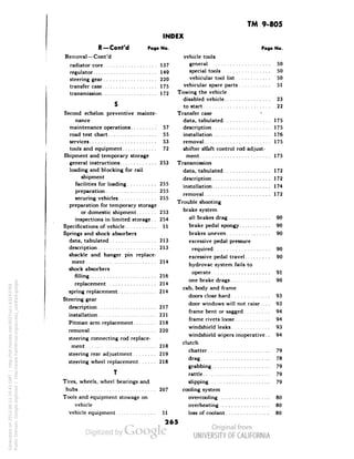TM 9-805 
INDEX 
R—Cont'd Page No. 
Removal—Cont 'd 
radiator core 137 
regulator 149 
steering gear 220 
transfer case 175 
transmission 172 
Second echelon preventive mainte-nance 
maintenance operations 57 
road test chart 55 
services 53 
tools and equipment 72 
Shipment and temporary storage 
general instructions 253 
loading and blocking for rail 
shipment 
facilities for loading 255 
preparation 255 
securing vehicles 255 
preparation for temporary storage 
or domestic shipment 253 
inspections in limited storage. . 254 
Specifications of vehicle 11 
Springs and shock absorbers 
data, tabulated 213 
description 213 
shackle and hanger pin replace-ment 
214 
shock absorbers 
filling.... 216 
replacement 214 
spring replacement 214 
Steering gear 
description 217 
installation 221 
Pitman arm replacement 218 
Generated on 2013-06-13 20:45 GMT / http://hdl.handle.net/2027/uc1.b3243764 
Public Domain, Google-digitized / http://www.hathitrust.org/access_use#pd-google 
removal 220 
steering connecting rod replace-ment 
218 
steering rear adjustment 219 
steering wheel replacement 218 
Tires, wheels, wheel bearings and 
hubs 207 
Tools and equipment stowage on 
vehicle 
vehicle equipment 51 
Page No. 
vehicle tools 
general 50 
special tools 50 
vehicular tool list 50 
vehicular spare parts 51 
Towing the vehicle 
disabled vehicle 23 
to start 22 
Transfer case • 
data, tabulated 175 
description 175 
installation 176 
removal 175 
shifter sh'aft control rod adjust-ment 
175 
Transmission 
data, tabulated 172 
description 172 
installation 174 
removal 172 
 