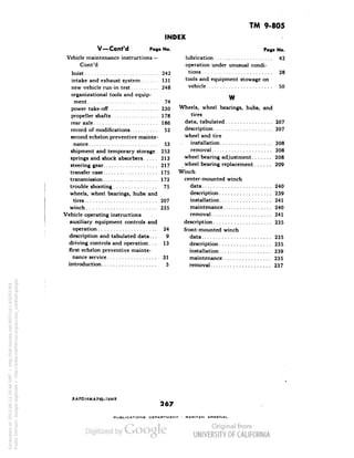 TM 9-805 
INDEX 
V —Cont'd Pago No. 
Vehicle maintenance instructions — 
Cont'd 
hoist 242 
intake and exhaust system 131 
new vehicle run-in test 248 
organizational tools and equip-ment 
74 
power take-off 230 
propeller shafts 178 
rear axle 186 
record of modifications 52 
second echelon preventive mainte-nance 
53 
shipment and temporary storage. 253 
springs and shock absorbers 213 
steering gear 217 
transfer case 175 
transmission 172 
trouble shooting 75 
wheels, wheel bearings, hubs and 
tires 207 
winch 235 
Vehicle operating instructions 
auxiliary equipment controls and 
operation 24 
description and tabulated data... 9 
driving controls and operation... 13 
first echelon preventive mainte-nance 
service 31 
introduction 5 
Page No. 
lubrication 42 
operation under unusual condi-tions 
28 
tools and equipment stowage on 
vehicle 50 
w 
Generated on 2013-06-13 20:44 GMT / http://hdl.handle.net/2027/uc1.b3243764 
Public Domain, Google-digitized / http://www.hathitrust.org/access_use#pd-google 
Wheels, wheel bearings, hubs, and 
tires 
data, tabulated 207 
description 207 
wheel and tire 
installation 208 
removal 208 
wheel bearing adjustment 208 
wheel bearing replacement 209 
Winch 
center-mounted winch 
data 240 
description 239 
installation 241 
maintenance 240 
removal 241 
description 235 
front-mounted winch 
data 235 
description 235 
installation 239 
maintenance 235 
removal 237 
RAPDI4MAY4S-UMR 
267 
