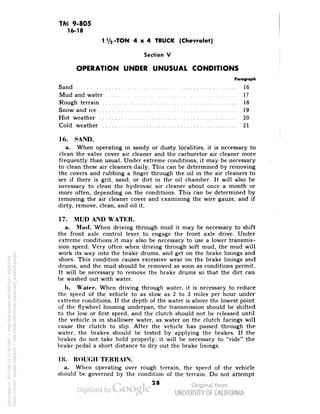 TM 9-805 
16-18 
1 y2-TON 4x4 TRUCK (Chevrolet) 
Section V 
OPERATION UNDER UNUSUAL CONDITIONS 
Paragraph 
Sand 16 
Mud and water 17 
Rough terrain 18 
Snow and ice 19 
Hot weather 20 
Cold weather 21 
16. SAND. 
a. When operating in sandy or dusty localities, it is necessary to 
clean the valve cover air cleaner and the carburetor air cleaner more 
frequently than usual. Under extreme conditions, it may be necessary 
to clean these air cleaners daily. This can be determined by removing 
the covers and rubbing a finger through the oil in the air cleaners to 
see if there is grit, sand, or dirt in the oil chamber. It will also be 
necessary to clean the hydrovac air cleaner about once a month or 
more often, depending on the conditions. This can be determined by 
removing the air cleaner cover and examining the wire gauze, and if 
dirty, remove, clean, and oil it. 
17. MUD AND WATER. 
a. Mud. When driving through mud it may be necessary to shift 
the front axle control lever to engage the front axle drive. Under 
extreme conditions it may also be necessary to use a lower transmis-sion 
speed. Very often when driving through soft mud, the mud will 
work its way into the brake drums, and get on the brake linings and 
shoes. This condition causes excessive wear on the brake linings and 
drums, and the mud should be removed as soon as conditions permit. 
It will be necessary to remove the brake drums so that the dirt can 
be washed out with water. 
1). Water. When driving through water, it is necessary to reduce 
the speed of the vehicle to as slow as 2 to 3 miles per hour under 
extreme conditions. If the depth of the water is above the lowest point 
of the flywheel housing underpan, the transmission should be shifted 
to the low or first speed, and the clutch should not be released until 
the vehicle is in shallower water, as water on the clutch facings will 
cause the clutch to slip. After the vehicle has passed through the 
water, the brakes should be tested by applying the brakes. If the 
brakes do not take hold properly, it will be necessary to "ride" the 
brake pedal a short distance to dry out the brake linings. 
18. ROUGH TERRAIN. 
a. When operating over rough terrain, the speed of the vehicle 
should be governed by the condition of the terrain. Do not attempt 
28 
Generated on 2013-06-13 17:40 GMT / http://hdl.handle.net/2027/uc1.b3243764 
Public Domain, Google-digitized / http://www.hathitrust.org/access_use#pd-google 
 