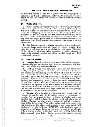 TM 9-805 
18-20 
OPERATION UNDER UNUSUAL CONDITIONS 
to drive the vehicle so fast that it jumps over the rough spots. In 
extreme cases it will be necessary to shift the transmission to a lower 
speed so that the vehicle can follow the terrain without excessive 
jarring. 
19. SNOW AND ICE. 
a. Snow. Driving through snow is similar to driving through sand 
with two exceptions, one of which is the possibility of skidding, and 
the other is the fact that snow will not cause excessive brake lining 
wear. When stopping the vehicle in snow, do not apply the brakes 
suddenly, as this is liable to lock the wheels and cause the vehicle 
to skid. It will not be necessary to remove the drums to clean out 
any snow that might get into the brake mechanism unless the brakes 
get full of slush, which freezes and causes the brake shoes to become 
inoperative. 
b. Ice. Driving over ice is always hazardous, as too much power 
or sudden brake application will cause the vehicle to skid. Never 
drive the vehicle over ice at a speed that does not permit full control 
of the vehicle at all times. When applying the brakes, depress the 
brake pedal gradually, and do not release the clutch until the vehicle 
is practically stopped. 
20. HOT WEATHER. 
a. Introduction. Operation of these vehicles in high temperatures 
requires additional precautions, more frequent inspections, and closer 
observance of the instruments and gages. 
h. Cooling System. The formation of scale and rust occurs more 
readily in high temperatures; therefore, the water should be drained 
and the radiator and cooling system flushed, whenever the water be-comes 
rusty. If a rust preventive is available, it should be added to 
the water. Check the fan belt frequently to see that it is adjusted 
properly. Check the water pump frequently to see that it is operating 
properly and not leaking. Check the hose connections to see that they 
do not leak, and that they do not show signs of deterioration; if so, 
they should be replaced. Check the thermostat to see that it is open-ing 
properly. Check the radiator core to see that the air passages in 
the core are not congested with bugs, leaves, etc. If these passages 
are congested, they should be cleaned out. 
e. Battery. When the vehicle is being operated in extremely hot 
climates the distilled water in the battery electrolyte evaporates very 
rapidly. For this reason the battery should be checked daily, and 
distilled water added to bring the electrolyte % mcn above the top 
of plates. Battery electrolyte is much more active at high temperature 
than at low temperature. This highly active electrolyte causes rapid 
deterioration of the plates and separators, and more rapid "self-discharge" 
of idle batteries. CAUTION: Idle batteries must be 
stored in a cool place. Batteries can safely be used in hot climates 
with a weaker electrolyte solution, which will prolong battery life. 
When unusually short battery life is experienced in tropical climates, 
29 
Generated on 2013-06-13 17:40 GMT / http://hdl.handle.net/2027/uc1.b3243764 
Public Domain, Google-digitized / http://www.hathitrust.org/access_use#pd-google 
 