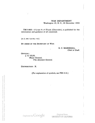 WAR DEPARTMENT 
Washington 25, D. C., 30 December 1943 
TM 9-805—IVi-ton 4x4 Truck (Chevrolet), is published for the 
information and guidance of all concerned. 
[A. G. 300.7 (22Nov 43)] 
BY ORDER OF THE SECRETARY OF WAR: 
G. C. MARSHALL, 
Chief of Staff. 
OFFICIAL: 
J. A. ULIO, 
Major General, 
The Adjutant General. 
DISTRIBUTION: X. 
(For explanation of symbols, see FM 21-6.) 
Generated on 2013-06-13 17:16 GMT / http://hdl.handle.net/2027/uc1.b3243764 
Public Domain, Google-digitized / http://www.hathitrust.org/access_use#pd-google 
 