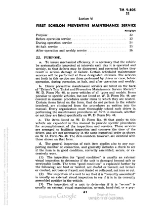 TM 9-805 
22 
Section VI 
FIRST ECHELON PREVENTIVE MAINTENANCE SERVICE 
Paragraph 
Purpose 22 
Before-operation service -. 23 
During-operation service 24 
At-halt service 25 
After-operation and weekly service 26 
» 
22. PURPOSE. 
a. To insure mechanical efficiency, it is necessary that the vehicle 
be systematically inspected at intervals each day it is operated and 
weekly, so that defects may be discovered and corrected before they 
result in serious damage or failure. Certain scheduled maintenance 
services will be performed at these designated intervals. The services 
set forth in this section are those performed by driver or crew, before 
operation, during operation, at halt, and after operation and weekly. 
b. Driver preventive maintenance services are listed on the back 
of "Driver's Trip Ticket and Preventive Maintenance Service Record," 
W. D. Form No. 48, to cover vehicles of all types and models. Items 
peculiar to specific vehicles, but not listed on W. D. Form No. 48, are 
covered in manual procedures under items to which they are related. 
Certain items listed on the form, that do not pertain to the vehicle 
involved, are eliminated from the procedures as written into the 
manual. Every organization must thoroughly school each driver in 
performing the maintenance procedures set forth in manuals, whether 
or not. they are listed specifically on W. D. Form No. 48. 
c. The items listed on W. D. Form No. 48 that apply to this 
vehicle are expanded in this manual to provide specific procedures 
for accomplishment of the inspections and services. These services 
are arranged to facilitate inspection and conserve the time of the 
driver, and are not necessarily in the same numerical order as shown 
on W. D. Form No. 48. The item numbers, however, are identical with 
those shown on that form. 
<1. The general inspection of each item applies also to any sup-porting 
member or connection, and generally includes a check to see 
if the item is in good condition, correctly assembled, secure, or ex-cessively 
worn. 
(1) The inspection for "good condition" is usually an external 
visual inspection to determine if the unit is damaged beyond safe or 
serviceable limits. The term "good condition" is explained further by 
the following: not bent or twisted, not chafed or burned, not broken 
or cracked, not bare or frayed, not dented or collapsed, not torn or cut. 
(2) The inspection of a unit to see that it is "correctly assembled" 
is usually an external visual inspection to see if it is in its correctly 
assembled position in the vehicle. 
(3) The inspection of a unit to determine if it is "secure" is 
usually an external visual examination, wrench, hand-feel, or a pry- 
31 
Generated on 2013-06-13 17:41 GMT / http://hdl.handle.net/2027/uc1.b3243764 
Public Domain, Google-digitized / http://www.hathitrust.org/access_use#pd-google 
 