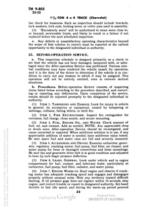 TM 9-805 
22-23 
1V2-TON 4x4 TRUCK (Chevrolet) 
bar check for looseness. Such an inspection should include brackets, 
lock washers, lock nuts, locking wires, or cotter pins used in assembly. 
(4) "Excessively worn" will be understood to mean worn close to, 
or beyond, serviceable limits, and likely to result in a failure if not 
replaced before the next scheduled inspection. 
e. Any defects or unsatisfactory operating characteristics beyond 
the scope of first echelon to correct must be reported at the earliest 
opportunity to the designated individual in authority. 
23. BEFORE-OPERATION SERVICE. 
a. This inspection schedule is designed primarily as a check to 
see that the vehicle has not been damaged, tampered with, or sabo-taged 
since the After-operation Service was performed. Various com-bat 
conditions may have rendered the vehicle unsafe for operation, 
and it is the duty of the driver to determine if the vehicle is in con-dition 
to carry out any mission to which it may be assigned. This 
operation will not be entirely omitted, even in extreme tactical 
situations. 
b. Procedures. Before-operation Service consists of inspecting 
items listed below according to the procedure described, and correct-ing- 
or reporting any deficiencies. Upon completion of the service, 
results should be reported promptly to the designated individual in 
authority. 
(1) ITEM 1, TAMPERING AND DAMAGE. Look for injury to vehicle 
in general, its accessories or equipment, caused by tampering or 
sabotage, collision, falling debris, or shell fire. 
(2) ITEM 2, FIRE EXTINGUISHER. Inspect fire extinguisher for 
corrosion, full charge, clean nozzle, and secure mounting. 
(3) ITEM 3, FUEL, ENGINE OIL, AND WATER. Check amount of 
fuel, oil, and coolant. Add as needed. NOTE: Any appreciable drop 
in levels since After-operation Service should be investigated, and 
cause corrected or reported. When antifreeze solution is in use, if any 
appreciable addition of water is needed, have antifreeze value tested. 
Be sure spare fuel and water cans are full and securely mounted. 
(4) ITEM 4, ACCESSORIES AND DRIVES. Examine carburetor, gener-ator, 
regulator, cranking motor, fuel pump, fuel filter, air cleaner, and 
water pump for loose or damaged connections and loose mountings. 
Be sure fan and generator drive belt is in good condition and adjusted 
to have 34-inch finger pressure deflection. 
(5) ITEM 6, LEAKS, GENERAL. Look under vehicle and in engine 
compartment for fuel, coolant, and lubricant leaks; particularly at 
carburetor, fuel pump, fuel filter, radiator, and water pump. 
(6) ITEM 7, ENGINE WARM-UP. Start engine and observe if crank-ing 
motor has adequate cranking speed and engages and disengages 
properly without unusual noise. Note any tendency toward difficult 
starting. If oil pressure gage does not register within 10 seconds, stop 
engine, and correct trouble or report to designated authority. Set hand 
throttle to fast idle speed, and during the warm-up period proceed 
32 
Generated on 2013-06-13 17:41 GMT / http://hdl.handle.net/2027/uc1.b3243764 
Public Domain, Google-digitized / http://www.hathitrust.org/access_use#pd-google 
 