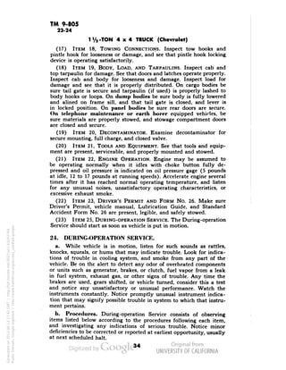 TM 9-805 
23-24 
1'/, -TON 4x4 TRUCK (Chevrolet) 
(17) ITEM 18, TOWING CONNECTIONS. Inspect tow hooks and 
pintle hook for looseness or damage, and see that pintle hook locking 
device is operating satisfactorily. 
(18) ITEM 19, BODY, LOAD, AND TARPAULINS. Inspect cab and 
top tarpaulin for damage. See that doors and latches operate properly. 
Inspect cab and body for looseness and damage. Inspect load for 
damage and see that it is properly distributed. On cargo bodies be 
sure tail gate is secure and tarpaulin (if used) is properly lashed to 
body hooks or loops. On dump bodies be sure body is fully lowered 
and alined on frame sill, and that tail gate is closed, and lever is 
in locked position. On panel bodies be sure rear doors are secure. 
On telephone maintenance or earth borer equipped vehicles, be 
sure materials are properly stowed, and stowage compartment doors 
are closed and secure. 
(19) ITEM 20, DECONTAMINATOR. Examine decontaminator for 
secure mounting, full charge, and closed valve. 
(20) ITEM 21, TOOLS AND EQUIPMENT. See that tools and equip-ment 
are present, serviceable, and properly mounted and stowed. 
(21) ITEM 22, ENGINE OPERATION. Engine may be assumed to 
be operating normally when it idles with choke button fully de-pressed 
and oil pressure is indicated on oil pressure gage (5 pounds 
at idle, 12 to 17 pounds at running speeds). Accelerate engine several 
times after it has reached normal operating temperature, and listen 
for any unusual noises, unsatisfactory operating characteristics, or 
excessive exhaust smoke. 
(22) ITEM 23, DRIVER'S PERMIT AND FORM No. 26. Make sure 
Driver's Permit, vehicle manual, Lubrication Guide, and Standard 
Accident Form No. 26 are present, legible, and safely stowed. 
(23) ITEM 25, DURING-OPERATION SERVICE. The During-operation 
Service should start as soon as vehicle is put in motion. 
24. DURING-OPERATION SERVICE. 
a. While vehicle is in motion, listen for such sounds as rattles, 
knocks, squeals, or hums that may indicate trouble. Look for indica-tions 
of trouble in cooling system, and smoke from any part of the 
vehicle. Be on the alert to detect any odor of overheated components 
or units such as generator, brakes, or clutch, fuel vapor from a leak 
in fuel system, exhaust gas, or other signs of trouble. Any time the 
brakes are used, gears shifted, or vehicle turned, consider this a test 
and notice any unsatisfactory or unusual performance. Watch the 
instruments constantly. Notice promptly unusual instrument indica-tion 
that may signify possible trouble in system to which that instru-ment 
pertains. 
b. Procedures. During-operation Service consists of observing 
items listed below according to the procedures following each item, 
and investigating any indications of serious trouble. Notice minor 
deficiencies to be corrected or reported at earliest opportunity, usually 
at next scheduled halt. 
34 
Generated on 2013-06-13 17:42 GMT / http://hdl.handle.net/2027/uc1.b3243764 
Public Domain, Google-digitized / http://www.hathitrust.org/access_use#pd-google 
 