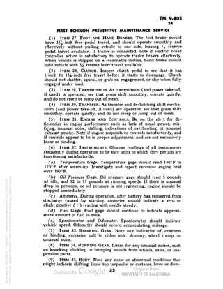 TM 9-805 
24 
FIRST ECHELON PREVENTIVE MAINTENANCE SERVICE 
(1) ITEM 27, FOOT AND HAND BRAKES. The foot brake should 
have 1^-inch free pedal travel, and should operate smoothly and 
effectively without pulling vehicle to one side, leaving % reserve 
pedal travel available. If trailer is connected, note if electric brake 
controller action is satisfactory to operate trailer brakes effectively. 
When vehicle is stopped on a reasonable incline, hand brake should 
hold vehicle with 1/3 reserve lever travel available. 
(2) ITEM 28, CLUTCH. Inspect clutch pedal to see that it has 
1-inch to 1J4-inch free travel before it starts to disengage. Clutch 
should not chatter, squeal, or grab on engagement, or slip when fully 
engaged under load. 
(3) ITEM 29, TRANSMISSION. As transmission (and power take-off, 
if used) is operated, see that gears shift smoothly, operate quietly, 
and do not creep or jump out of mesh. 
(4) ITEM 30, TRANSFER. As transfer and declutching shift mecha-nism 
(and power take-off, if used) are operated, see that gears shift 
smoothly, operate quietly, and do not creep or jump out of mesh. 
(5) ITEM 31, ENGINE AND CONTROLS. Be on the alert for de-ficiencies 
in engine performance such as lack of usual power, mis-firing, 
unusual noise, stalling, indications of overheating, or unusual 
exhaust smoke. Note if engine responds to controls satisfactorily, and 
if controls appear to be in proper adjustment, and are not excessively 
loose or binding. 
(6) ITEM 32, INSTRUMENTS. Observe readings of all instruments 
frequently during operation to be sure units to which they pertain are 
functioning satisfactorily. 
(a) Temperature Gage. Temperature gage should read 140°F to 
170°F after warm-up. Investigate and report excessive engine heat 
over 190°F. 
(b) Oil Pressure Gage. Oil pressure gage should read 5 pounds 
at idle, and 12 to 17 pounds at running speeds. If there is unusual 
drop in pressure, or oil pressure is not registering, engine should be 
stopped immediately. 
(c) Ammeter. During operation, after battery has recovered from 
discharge caused by starting, ammeter should indicate a zero or 
slight positive (+ ) reading with needle steady. 
(d) Fuel Gage. Fuel gage should continue to indicate approxi-mate 
amount of fuel in tank. 
(e) Speedometer and Odometer. Speedometer should indicate 
vehicle speed. Odometer should record accumulating mileage. 
(7) ITEM 33, STEERING GEAR. Note any indication of looseness 
or binding, excessive pull to either side, shimmy, wheel tramp, or 
unusual noise. 
(8) ITEM 34, RUNNING GEAR. Listen for any unusual noises, such 
as knocking, clicking, or bumping sounds from wheels, axles, or sus-pension 
parts. 
(9) ITEM 35, BODY. Note any noise or abnormal condition that 
might indicate shifting, loose top tarpaulin or curtains, loose or dam- 
35 
Generated on 2013-06-13 17:42 GMT / http://hdl.handle.net/2027/uc1.b3243764 
Public Domain, Google-digitized / http://www.hathitrust.org/access_use#pd-google 
 
