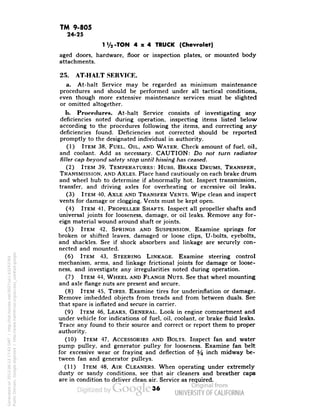 TM 9-805 
24-25 
1V2-TON 4x4 TRUCK (Chevrolet) 
aged doors, hardware, floor or inspection plates, or mounted body 
attachments. 
25. AT-HALT SERVICE. 
a. At-halt Service may be regarded as minimum maintenance 
procedures and should be performed under all tactical conditions, 
even though more extensive maintenance services must be slighted 
or omitted altogether. 
b. Procedures. At-halt Service consists of investigating any 
deficiencies noted during operation, inspecting items listed below 
according to the procedures following the items, and correcting any 
deficiencies found. Deficiencies not corrected should be reported 
promptly to the designated individual in authority. 
(1) ITEM 38, FUEL, OIL, AND WATER. Check amount of fuel, oil, 
and coolant. Add as necessary. CAUTION: Do not turn radiator 
filler cap beyond safety stop until hissing has ceased. 
(2) ITEM 39, TEMPERATURES: HUBS, BRAKE DRUMS, TRANSFER, 
TRANSMISSION, AND AXLES. Place hand cautiously on each brake drum 
and wheel hub to determine if abnormally hot. Inspect transmission, 
transfer, and driving axles for overheating or excessive oil leaks. 
(3) ITEM 40, AXLE AND TRANSFER VENTS. Wipe clean and inspect 
vents for damage or clogging. Vents must be kept open. 
(4) ITEM 41, PROPELLER SHAFTS. Inspect all propeller shafts and 
universal joints for looseness, damage, or oil leaks. Remove any for-eign 
material wound around shaft or joints. 
(5) ITEM 42, SPRINGS AND SUSPENSION. Examine springs for 
broken or shifted leaves, damaged or loose clips, U-bolts, eyebolts, 
and shackles. See if shock absorbers and linkage are securely con-nected 
and mounted. 
(6) ITEM 43, STEERING LINKAGE. Examine steering control 
mechanism, arms, and linkage frictional joints for damage or loose-ness, 
and investigate any irregularities noted during operation. 
(7) ITEM 44, WHEEL AND FLANGE NUTS. See that wheel mounting 
and axle flange nuts are present and secure. 
(8) ITEM 45, TIRES. Examine tires for underinflation or damage. 
Remove imbedded objects from treads and from between duals. See 
that spare is inflated and secure in carrier. 
(9) ITEM 46, LEAKS, GENERAL. Look in engine compartment and 
under vehicle for indications of fuel, oil, coolant, or brake fluid leaks. 
Trace any found to their source and correct or report them to proper 
authority. 
(10) ITEM 47, ACCESSORIES AND BOLTS. Inspect fan and water 
pump pulley, and generator pulley for looseness. Examine fan belt 
for excessive wear or fraying and deflection of y$ inch midway be-tween 
fan and generator pulleys. 
(11) ITEM 48, AIR CLEANERS. When operating under extremely 
dusty or sandy conditions, see that air cleaners and breather caps 
are in condition to deliver clean air. Service as required. 
36 
Generated on 2013-06-13 17:43 GMT / http://hdl.handle.net/2027/uc1.b3243764 
Public Domain, Google-digitized / http://www.hathitrust.org/access_use#pd-google 
 