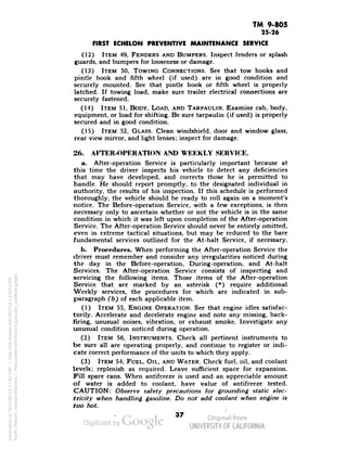 TM 9-805 
25-26 
FIRST ECHELON PREVENTIVE MAINTENANCE SERVICE 
(12) ITEM 49, FENDERS AND BUMPERS. Inspect fenders or splash 
guards, and bumpers for looseness or damage. 
(13) ITEM 50, TOWING CONNECTIONS. See that tow hooks and 
pintle hook and fifth wheel (if used) are in good condition and 
securely mounted. See that pintle hook or fifth wheel is properly 
latched. If towing load, make sure trailer electrical connections are 
securely fastened. 
(14) ITEM 51, BODY, LOAD, AND TARPAULIN. Examine cab, body, 
equipment, or load for shifting. Be sure tarpaulin (if used) is properly 
secured and in good condition. 
(15) ITEM 52, GLASS. Clean windshield, door and window glass, 
rear view mirror, and light lenses; inspect for damage. 
26. AFTER-OPERATION AND WEEKLY SERVICE. 
a. After-operation Service is particularly important because at 
this time the driver inspects his vehicle to detect any deficiencies 
that may have developed, and corrects those he is permitted to 
handle. He should report promptly, to the designated individual in 
authority, the results of his inspection. If this schedule is performed 
thoroughly, the vehicle should be ready to roll again on a moment's 
notice. The Before-operation Service, with a few exceptions, is then 
necessary only to ascertain whether or not the vehicle is in the same 
condition in which it was left upon completion of the After-operation 
Service. The After-operation Service should never be entirely omitted, 
even in extreme tactical situations, but may be reduced to the bare 
fundamental services outlined for the At-halt Service, if necessary. 
b. Procedures. When performing the After-operation Service the 
driver must remember and consider any irregularities noticed during 
the day in the Before-operation, During-operation, and At-halt 
Services. The After-operation Service consists of inspecting and 
servicing the following items. Those items of the After-operation 
Service that are marked by an asterisk (*) require additional 
Weekly services, the procedures for which are indicated in sub-paragraph 
(b) of each applicable item. 
(1) ITEM 55, ENGINE OPERATION. See that engine idles satisfac-torily. 
Accelerate and decelerate engine and note any missing, back-firing, 
unusual noises, vibration, or exhaust smoke. Investigate any 
unusual condition noticed during operation. 
(2) ITEM 56, INSTRUMENTS. Check all pertinent instruments to 
be sure all are operating properly, and continue to register or indi-cate 
correct performance of the units to which they apply. 
(3) ITEM 54, FUEL, OIL, AND WATER. Check fuel, oil, and coolant 
levels; replenish as required. Leave sufficient space for expansion. 
Fill spare cans. When antifreeze is used and an appreciable amount 
of water is added to coolant, have value of antifreeze tested. 
CAUTION: Observe safety precautions for grounding static elec-tricity 
when handling gasoline. Do not add coolant when engine is 
too hot. 
37 
Generated on 2013-06-13 17:43 GMT / http://hdl.handle.net/2027/uc1.b3243764 
Public Domain, Google-digitized / http://www.hathitrust.org/access_use#pd-google 
 
