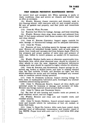 TM 9-805 
26 
FIRST ECHELON PREVENTIVE MAINTENANCE SERVICE 
for correct level and excessive dirt. When operating in sandy or 
dusty conditions, clean and service air cleaners and breather caps 
as often as necessary. 
(b) Weekly. Remove cleaner reservoirs and elements, wash in 
dry-cleaning solvent, refill reservoirs with oil, and reinstall securely. 
Be sure all gaskets seal properly, and that joints and connections 
are secure. 
(13) ITEM 66, *FUEL FILTERS. 
(a) Examine fuel filters for leakage, damage, and loose mounting. 
(b) Weekly. Remove drain plug; drain water and sediment from 
bowl. If fuel pump sediment bowl shows excessive dirt, remove bowl 
and clean element. 
(14) ITEM 67, ENGINE CONTROLS. Inspect engine controls for 
wear, damage, or disconnected linkage, and for adequate lubrication. 
(15) ITEM 68, *TIRES. 
(a) Examine all tires, including spares for damage and excessive 
wear. Remove all imbedded foreign matter, such as nails, glass, or 
stones, from treads and carcasses and from between duals. Check for 
low pressures and proper position of valve stem and presence of 
valve caps. Inflate to correct pressure, as needed (55 Ib maximum, 
cool). 
(b) Weekly. Replace badly worn or otherwise unserviceable tires. 
Serviceable tires, which show abnormal wear, should be relocated to 
other wheels to even the wear. Apparent mechanical deficiencies 
causing such wear should be reported to higher echelon for attention. 
(16) ITEM 69, SPRINGS AND SUSPENSION. Inspect springs for ab-normal 
sag, broken or shifted leaves, and loose or missing rebound 
clips. See that eyebolts, U-bolts, and shackles are tight, and that 
shock absorbers are secure and not leaking. Investigate any unusual 
noise or condition noticed during operation. 
(17) ITEM 70, STEERING LINKAGE. Inspect steering linkage for 
bent, loose, or inadequately lubricated parts. Investigate any unusual 
condition noticed during operation. 
(18) ITEM 71, PROPELLER SHAFTS. Inspect all drive shafts and 
universal joints for looseness or damage, and excessive oil leaks. 
Remove any foreign material wound around shafts or joints. 
(19) ITEM 72, *AXLE AND TRANSFER VENTS. 
(a) See that all axle housing and transfer vents are present, in 
good condition, secure, and not clogged. 
(b) Weekly. Remove and clean axle and transfer vents, and 
reinstall securely. 
(20) ITEM 73, LEAKS, GENERAL. Inspect around engine compart-ment 
and beneath vehicle for indications of fuel, oil, coolant, or 
brake fluid leaks. 
(21) ITEM 74, GEAR OIL LEVELS. After units have cooled, check 
lubricant level of differentials, transmission, and transfer; report if 
low. NOTE: Proper level with units cool is */2 inch below filler plug 
hole. 
39 
Generated on 2013-06-13 17:44 GMT / http://hdl.handle.net/2027/uc1.b3243764 
Public Domain, Google-digitized / http://www.hathitrust.org/access_use#pd-google 
 