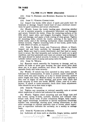 TM 9-805 
26 
1V2 -TON 4x4 TRUCK (Chevrolet) 
(22) ITEM 74, FENDERS AND BUMPERS. Examine for looseness or 
damage. 
(23) ITEM 77, *TOWING CONNECTIONS. 
(a) Inspect tow hooks (fifth wheel, if used) and pintle hool for 
looseness or damage. Inspect towed load (if any) electrical connec-tions 
for good condition and secure attachment. 
(b) Weekly. Lower the trailer landing gear, observing whether 
or not it operates properly, is adequately lubricated, not damaged, 
and secure. Unhitch the trailer. Clean the contacting surfaces of the 
fifth wheel, upper plate, and kingpin thoroughly. Inspect them for 
wear and damage, and apply a fresh coating of clean grease. Tighten 
all mounting bolts; rehitch the trailer, noticing if the hand lever 
works easily, and if the latching mechanism closes completely and 
latches securely. Tighten mounting bolts of tow hooks, pintle hook, 
or fifth wheel (if used), as required. 
(24) ITEM 78, BODY, LOAD, AND TARPAULIN, (HOIST, IF USED), 
Inspect cab and body carefully for damaged, loose, or missing 
parts. Make sure load is evenly distributed, and that load or equip-ment 
is secure. See that tarpaulin and curtains (if used) are in good 
condition, and that grommets and ropes are present and undamaged. 
All ropes should be lashed securely to hooks or rings. Examine hoist 
cylinder (where used) at pump and pump valve for leaks. 
(25) ITEM 79, *WINCH. 
(a) Examine winch assembly for looseness or damage, and ex-cessive 
oil leaks at worm gear housing. See that winch drive shaft 
shear pin is in good condition and secure. Be sure sliding clutch 
operates freely and locks securely. 
(b) Weekly. If vehicle has been operated in deep water, sample 
lubricant for contamination. If water is present, report condition. If 
winch cable was used recently, or is dry or wound unevenly, unwind 
entire length and clean. Rewind evenly on winch drum, applying a 
thin coat of engine oil while winding, and secure cable chain and 
hook securely to front tow hooks. NOTE: Clean, used oil is satis-factory. 
If winch is center-mounted, check drive chain adjustment. 
Idler should be set so that chain is tight. 
(26) ITEM 82, *TIGHTEN. 
(a) Tighten any mounting or external assembly nuts or screws 
where inspection of vehicle has indicated the necessity. 
(b) Weekly. Tighten wheel mounting and axle flange nuts and 
cap screws, spring U-bolts, eyebolts, shackles and rebound clips, 
torque rods, shock links, U-joint companion flanges, body mount-ings, 
engine mountings, accessories or special equipment mountings, 
transfer case mountings, steering arms, towing connections, or any 
other mountings or external assembly nuts or screws, where inspec-tion 
or experience indicates the necessity, on a weekly or mileage 
basis. 
(27) ITEM 83, *LUBRICATE AS NEEDED. 
(a) Lubricate all items such as shackles, hinges, latches, control 
40 
Generated on 2013-06-13 17:44 GMT / http://hdl.handle.net/2027/uc1.b3243764 
Public Domain, Google-digitized / http://www.hathitrust.org/access_use#pd-google 
 