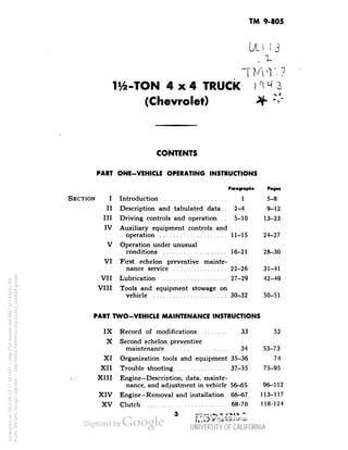 TM 9-805 
Ul 13 
U6-TON 4x4 TRUCK I < 4" 3 
(Chevrolet) 
CONTENTS 
PART ONE-VEHICLE OPERATING INSTRUCTIONS 
Paragraph! Pagei 
SECTION I Introduction ................... 1 5-8 
II Description and tabulated data . 2-4 9-12 
III Driving controls and operation. . . 5-10 13-23 
IV Auxiliary equipment controls and 
operation .................... 11-15 24-27 
V Operation under unusual 
conditions ................... 16-21 28-30 
VI First echelon preventive mainte-nance 
service ................ 22-26 31-41 
VII Lubrication ................... 27-29 42-49 
VIII Tools and equipment stowage on 
vehicle ...................... 30-32 50-51 
PART TWO-VEHICLE MAINTENANCE INSTRUCTIONS 
IX Record of modifications ......... 33 52 
X Second echelon preventive 
maintenance ................. 34 53-73 
XI Organization tools and equipment 35-36 74 
XII Trouble shooting ............... 37-55 75-95 
XIII Engine— Description, data, mainte-nance, 
and adjustment in vehicle 56-65 96-112 
XIV Engine-Removal and installation 66-67 113-117 
XV Clutch ........................ 68-70 118-124 
3 M5746M 
Generated on 2013-06-13 17:18 GMT / http://hdl.handle.net/2027/uc1.b3243764 
Public Domain, Google-digitized / http://www.hathitrust.org/access_use#pd-google 
 