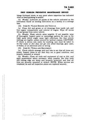 TM 9-805 
26 
FIRST ECHELON PREVENTIVE MAINTENANCE SERVICE 
linkage frictional joints, or any point where inspection has indicated 
oilcan or hand greasing is needed. 
(b) Weekly. Lubricate all points of the vehicle indicated on the 
Lubrication Guide as needing lubrication on a weekly or a mileage 
basis. 
(28) ITEM 84, *CLEAN ENGINE AND VEHICLE. 
(a) Clean dirt and grease or oil drippings from inside cab, and 
from engine compartment and exterior of engine. Wipe off excess 
dirt and grease from entire vehicle. 
(b) Weekly. Wash vehicle when possible. If not possible, wipe 
off thoroughly. Inspect paint or camouflage pattern for rust, or for 
bright spots which might cause light reflections. See that vehicle 
markings are legible, unless covered for tactical reasons. CAUTION: 
// vehicle is driven into water for washing, care must be taken to 
see that water or dirt does not get into wheel bearings, gear cases, 
or brakes, or on electrical units or wiring, 
(29) ITEM 85, *TOOLS AND EQUIPMENT. 
(a) Check vehicle stowage and tool lists to see that all items are 
present. Inspect items to see that they are in good condition, and 
properly mounted or stowed. 
(b) Weekly. Clean all tools and equipment of rust or dirt, and 
apply preservative where necessary, when possible. See that tools 
with cutting edge are sharp and properly protected, and that all 
items are securely mounted or stowed. NOTE: When services are 
completed, be sure all inspection plates are replaced securely. 
41 
Generated on 2013-06-13 17:44 GMT / http://hdl.handle.net/2027/uc1.b3243764 
Public Domain, Google-digitized / http://www.hathitrust.org/access_use#pd-google 
 