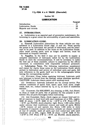 TM 9-805 
27-28 
1 V2-TON 4x4 TRUCK (Chevrolet) 
Section VII 
LUBRICATION 
Introduction 27 
Lubrication Guide 28 
Reports and records 29 
27. INTRODUCTION. 
a. Lubrication is an essential part of preventive maintenance, de-termining 
to a great extent the serviceability of parts and assemblies. 
28. LUBRICATION GUIDE. 
a. General. Lubrication instructions for these vehicles are con-solidated 
in a Lubrication Guide (figs. 15 and 16). These specify 
the points to be lubricated, the periods of lubrication, and the lubri-cant 
to be used. In addition to the items on the Lubrication Guide, 
other small moving parts, such as hinges and latches, must be 
lubricated at frequent intervals. 
b. Supplies. In the field it may not be possible to supply a 
complete assortment of lubricants called for by the Lubrication 
Guide to meet the recommendations. It will be necessary to make 
the best use of those available, subject to inspection by the officer 
concerned, in consultation with responsible ordnance personnel. 
c. Lubrication Notes. The following instructions supplement 
and repeat for clarity those notes on the Lubrication Guide which 
pertain to lubrication and service of individual units and parts. All 
note references in the guide itself are to the subparagraphs below 
having the corresponding number. 
(1) FITTINGS. Clean before applying lubricant. Lubricate until 
new lubricant is forced from the bearing, unless otherwise specified. 
CAUTION: Lubricate chassis points after washing truck. 
(2) INTERVALS. Intervals indicated are for normal service. For 
extreme conditions of speed, heat, water, sand, mud, snow, rough 
roads, dust, etc., reduce interval by 1/& or y2, or more if conditions 
warrant. 
(3) CLEANING. Use SOLVENT, dry-cleaning, or OIL, fuel, Diesel, 
to clean or wash all parts. Use of gasoline for this purpose is pro-hibited. 
Dry all parts thoroughly before lubricating. 
(4) AIR CLEANERS. Daily, check engine air cleaner level and re-fill 
oil reservoir to bead level with used crankcase oil or OIL, engine, 
SAE 30 above + 32°F; SAE 10 for +30°F to 0°F. From 0°F to 
— 40°F, use FLUID, shock-absorber, light. Every 1,000 miles (daily 
under extreme dust conditions) remove and wash all parts. Below 
—40°F, remove oil and operate dry. Every 1,000 miles or more 
frequently if required, remove hydrovac cylinder air cleaner, located 
at rear of cylinder, wash all parts and reoil curled hair with used 
crankcase oil or OIL, engine, SAE 30 above +32°F; SAE 10 for 
+ 32°F to 0°F. From 0°F to -40°F, use FLUID, shock-absorber, 
42 
Generated on 2013-06-13 17:45 GMT / http://hdl.handle.net/2027/uc1.b3243764 
Public Domain, Google-digitized / http://www.hathitrust.org/access_use#pd-google 
 