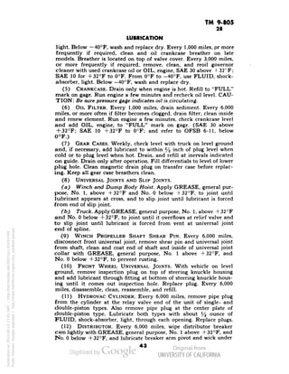 TM 9-805 
28 
LUBRICATION 
light. Below — 40°F, wash and replace dry. Every 1,000 miles, pr more 
frequently if required, clean and oil crankcase breather on late 
models. Breather is located on top of valve cover. Every 3,000 miles, 
or more frequently if required, remove, clean, and reoil governor 
cleaner with used crankcase oil or OIL, engine, SAE 30 above +32°F; 
SAE 10 for +32°F to 0°F. From 0°F to -40°F, use FLUID, shock-absorber, 
light. Below —40°F, wash and replace dry. 
(5) CRANKCASE. Drain only when engine is hot. Refill to "FULL" 
mark on gage. Run engine a few minutes and recheck oil level. CAU-TION: 
Be sure pressure gage indicates oil is circulating. 
(6) OIL FILTER. Every 1,000 miles, drain sediment. Every 6,000 
miles, or more often if filter becomes clogged, drain filter, clean inside 
and renew element. Run engine a few minutes, check crankcase level 
and add OIL, engine, to "FULL" mark on gage. (SAE 30 above 
+ 32°F; SAE 10 +32°F to 0°F; and refer to OFSB 6-11, below 
0°F.) 
(7) GEAR CASES. Weekly, check level with truck on level ground 
and, if necessary, add lubricant to within y2 inch of plug level when 
cold or to plug level when hot. Drain, and refill at inervals indicated 
on guide. Drain only after operation. Fill differentials to level of lower 
plug hole. Clean magnetic drain plug on transfer case before replac-ing. 
Keep all gear case breathers clean. 
(8) UNIVERSAL JOINTS AND SLIP JOINTS. 
(a) Winch and Dump Body Hoist. Apply GREASE, general pur-pose, 
No. 1, above +32°F and No. 0 below +32°F, to joint until 
lubricant appears at cross, and to slip joint until lubricant is forced 
from end of slip joint. 
(b) Truck. Apply GREASE, general purpose, No. 1, above +32°F 
and No. 0 below +32°F, to joint until it overflows at relief valve and 
to slip joint until lubricant is forced from vent at universal joint 
end of spline. 
(9) WINCH PROPELLER SHAFT SHEAR PIN. Every 6,000 miles, 
disconnect front universal joint, remove shear pin and universal joint 
from shaft, clean and coat end of shaft and inside of universal joint 
collar with GREASE, general purpose, No. 1 above +32°F, and 
No. 0 below +32°F, to prevent rusting. 
(10) FRONT WHEEL UNIVERSAL JOINTS. With vehicle on level 
ground, remove inspection plug on top of steering knuckle housing 
and add lubricant through fitting at bottom of steering knuckle hous-ing 
until it comes out inspection hole. Replace plug. Every 6,000 
miles, disassemble, clean, reassemble, and refill. 
(11) HYDROVAC CYLINDER. Every 6,000 miles, remove pipe plug 
from the cylinder at the relay valve end of the unit of single- and 
double-piston types. Also remove pipe plug at the center plate of 
double-piston type. Lubricate both types with about % ounce of 
FLUID, shock-absorber, light, through each opening. Replace plugs. 
(12) DISTRIBUTOR. Every 6,000 miles, wipe distributor breaker 
cam lightly with GREASE, general purpose, No. 1 above +32°F, and 
No. 0 below +32°F, and lubricate breaker arm pivot and wick under 
43 
Generated on 2013-06-13 17:45 GMT / http://hdl.handle.net/2027/uc1.b3243764 
Public Domain, Google-digitized / http://www.hathitrust.org/access_use#pd-google 
 