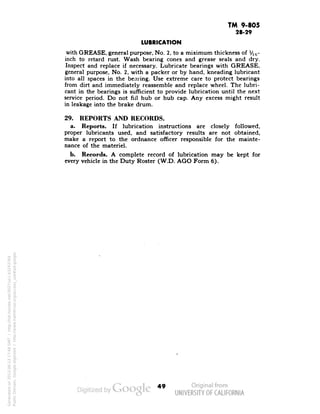 TM 9-805 
28-29 
LUBRICATION 
with GREASE, general purpose, No. 2, to a miximum thickness of Vig-inch 
to retard rust. Wash bearing cones and grease seals and dry. 
Inspect and replace if necessary. Lubricate bearings with GREASE, 
general purpose, No. 2, with a packer or by hand, kneading lubricant 
into all spaces in the bearing. Use extreme care to protect bearings 
from dirt and immediately reassemble and replace wheel. The lubri-cant 
in the bearings is sufficient to provide lubrication until the next 
service period. Do not nil hub or hub cap. Any excess might result 
in leakage into the brake drum. 
29. REPORTS AND RECORDS. 
a. Reports. If lubrication instructions are closely followed, 
proper lubricants used, and satisfactory results are not obtained, 
make a report to the ordnance officer responsible for the mainte-nance 
of the materiel. 
b. Records. A complete record of lubrication may be kept for 
every vehicle in the Duty Roster (W.D. AGO Form 6). 
49 
Generated on 2013-06-13 17:48 GMT / http://hdl.handle.net/2027/uc1.b3243764 
Public Domain, Google-digitized / http://www.hathitrust.org/access_use#pd-google 
 