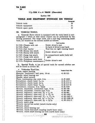 TM 9-805 
30 
1V2-TON 4x4 TRUCK (Chevrolet) 
Section VIII 
TOOLS AND EQUIPMENT STOWAGE ON VEHICLE 
Vehicle tools 30 
Vehicle equipment 31 
Vehicle spare parts 32 
30. VEHICLE TOOLS. 
a. General. Each vehicle is equipped with the tools listed in sub-paragraph 
c below so that minor repairs can be performed by the 
driving personnel. The larger tools, and a tool bag containing small 
tools, are located on the several models as follows: 
Model . Too) Location 
G-7103—Chassis with cab Under driver's seat 
G-7105—Panel In back of driver's seat back 
G-7113—Cab tractor Tool box on right running board 
G-7106—Dump less winch I TT 
G-7116-Dump with winch f Under dnver s seat 
G-7107—Cargo less winch I In compartment under body tail 
G-7117—Cargo with winch f gate 
G-7163—Telephone earth borer I TT , 
G-7173-Telephone maintenance f Under dnvers seat 
b. Special Tools. A list of special tools for second echelon use 
will be found in section XI. 
c. Vehicular Tool List. , . ,, . ,, 
„ . . .. Federal Stock No. 
Crank, engine starting 
Hammer, machinist's, ball peen, 16-oz 41-H-523 
Handle, wheel bearing nut 
Handle, wheel wrench 
Pliers, combination slip joint, 6-in 41-P-1650 
Screwdriver, clutch head, %2-in 41-S-1117-4 
Screwdriver, clutch head, %-in 41-S-1117-6 
Screwdriver, clutch head, y16-in 41-S-1117-8 
Screwdriver, common, 6-in. blade 41-S-1104 
Wrench, adjustable, automobile type, 11-in 41-W-448 
Wrench, adjustable, crescent type, 8-in 41-W-486 
Wrench, engineer's, open-end, %- x 7/16-in 41-W-991 
Wrench, engineer's, open-end, l/2- x !%2-in 41-W-1003 
Wrench, engineer's, open-end, %6- x ] Vie-in 41-W-1005-5 
Wrench, engineers, open-end, %- x 2%2-in 41-W-1008-10 
Wrench, engineer's, open-end, %- x %-in 41-W-1012-5 
Wrench, spark plug 
Wrench, special hex socket (winch trucks only) 
Wrench, wheel 
Wrench, wheel bearing nut 
Wrench, clutch feed shaft coupling (earth borer only) 
Wrench, clutch shaft bearing nut lock (earth borer only) 
50 
Generated on 2013-06-13 17:48 GMT / http://hdl.handle.net/2027/uc1.b3243764 
Public Domain, Google-digitized / http://www.hathitrust.org/access_use#pd-google 
 