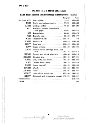 TM 9-805 
li/a-TON 4x4 TRUCK (Chevrolet) 
PART TWO-VEHICLE MAINTENANCE INSTRUCTIONS (Cont'd) 
Paragraphs Pages 
SECTION XVI Fuel system 71-76 125-130 
XVII Intake and exhaust system 77-78 131-133 
XVIII Cooling system 79-84 134-139 
XIX Electrical system, instruments, 
and gages 85-95 140-171 
XX Transmission 96-98 172-174 
XXI Transfer case 99-102 175-177 
XXII Propeller shafts 103-105 178 
XXIII Front axle 106-114 179-185 
XXIV Rear axle 115-119 186-190 
XXV Brake system 120-130 191-206 
XXVI Wheels, wheel bearings, hubs, and 
tires 131-134 207-212 
XXVII Springs and shock absorbers 135-138 213-216 
XXVIII Steering gear 139-145 217-221 
XXIX Cab, body, and frame 146-148 222-226 
XXX Chassis sheet metal 149-153 227-229 
XXXI Power take-off 154-159 230-234 
XXXII Winch 160-162 235-241 
XXXIII Hoist 163-166 242-247 
XXXIV New vehicle run-in test 167-169 248-252 
XXXV Shipment and temporary storage 170-172 253-257 
REFERENCES 258-259 
INDEX 260 
Generated on 2013-06-13 17:20 GMT / http://hdl.handle.net/2027/uc1.b3243764 
Public Domain, Google-digitized / http://www.hathitrust.org/access_use#pd-google 
 