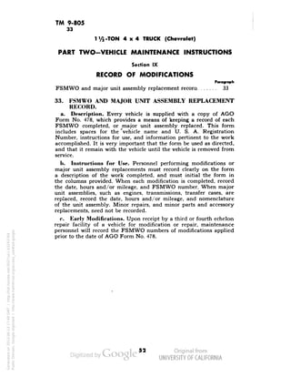 TM 9-805 
33 
1V5-TON 4x4 TRUCK (Chevrolet) 
PART TWO-VEHICLE MAINTENANCE INSTRUCTIONS 
Section IX 
RECORD OF MODIFICATIONS 
Paragraph 
FSMWO and major unit assembly replacement record 33 
33. FSMWO AND MAJOR UNIT ASSEMBLY REPLACEMENT 
RECORD. 
a. Description. Every vehicle is supplied with a copy of AGO 
Form No. 478, which provides a means of keeping a record of each 
FSMWO completed, or major unit assembly replaced. This form 
includes spaces for the 'vehicle name and U. S. A. Registration 
Number, instructions for use, and information pertinent to the work 
accomplished. It is very important that the form be used as directed, 
and that it remain with the vehicle until the vehicle is removed from 
service. 
b. Instructions for Use. Personnel performing modifications or 
major unit assembly replacements must record clearly on the form 
a description of the work completed, and must initial the form in 
the columns provided. When each modification is completed, record 
the date, hours and/or mileage, and FSMWO number. When major 
unit assemblies, such as engines, transmissions, transfer cases, are 
replaced, record the date, hours and/or mileage, and nomenclature 
of the unit assembly. Minor repairs, and minor parts and accessory 
replacements, need not be recorded. 
c. Early Modifications. Upon receipt by a third or fourth echelon 
repair facility of a vehicle for modification or repair, maintenance 
personnel will record the FSMWO numbers of modifications applied 
prior to the date of AGO Form No. 478. 
52 
Generated on 2013-06-13 17:49 GMT / http://hdl.handle.net/2027/uc1.b3243764 
Public Domain, Google-digitized / http://www.hathitrust.org/access_use#pd-google 
 