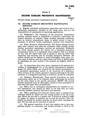 TM 9-805 
34 
Section X 
SECOND ECHELON PREVENTIVE MAINTENANCE 
Paragraph 
Second echelon preventive maintenance services 34 
34. SECOND ECHELON PREVENTIVE MAINTENANCE 
SERVICES. 
a. Regular scheduled maintenance inspections and services are a 
preventive maintenance function of the using arms, and are the 
responsibility of commanders of operating organizations. 
(1) FREQUENCY. The frequency of the preventive maintenance 
services outlined herein is considered a minimum requirement for 
normal operation of vehicles. Under unusual operating conditions, 
such as extreme temperatures, dusty or sandy terrain, it may be 
necessary to perform certain maintenance services more frequently. 
(2) FIRST ECHELON PARTICIPATION. The drivers should accom-pany 
their vehicles and -assist the mechanics while periodic second 
echelon preventive maintenance services are performed. Ordinarily 
the driver should present the vehicle for a scheduled preventive 
maintenance service in a reasonably clean condition; that is, it should 
be dry, and not caked with mud or grease to such an extent that 
inspection and servicing will be seriously hampered. However, the 
vehicle should not be washed or wiped thoroughly clean, since cer-tain 
types of defects, such as cracks, leaks, and loose or shifted parts 
or assemblies are more evident if the surfaces are slightly soiled or 
dusty. 
(3) If instructions other than those contained in the general pro-cedures 
in subparagraph (4), or the specific procedures in subpara-graph 
(5) which follow, are required for the correct performance of 
a preventive maintenance service, or for correction of a deficiency, 
other sections of the vehicle operator's manual pertaining to the item 
involved, or a designated individual in authority, should be consulted. 
(4) GENERAL PROCEDURES. These general procedures are basic 
instructions which are to be followed when performing the services 
on the items listed in the specific procedures. NOTE: The second 
echelon personnel must be thoroughly trained in these procedures so 
that they will apply them automatically. 
(a) When new or overhauled subassemblies are installed to cor-rect 
deficiencies, care should be taken to see that they are clean, 
correctly installed, properly lubricated, and adjusted. 
(b) When installing new lubricant retainer seals, a coating of the 
lubricant should be wiped over the sealing surface of the lip of the 
seal. When the new seal is a leather seal, it should be soaked in SAE 
10 engine oil (warm if possible) for at least 30 minutes. Then the 
leather lip should be worked carefully by hand before installing the 
seal. The lip must not be scratched or marred. 
(c) The general inspection of each item applies also to any sup-porting 
member or connection, and usually includes a check to see 
53 
Generated on 2013-06-13 17:49 GMT / http://hdl.handle.net/2027/uc1.b3243764 
Public Domain, Google-digitized / http://www.hathitrust.org/access_use#pd-google 
 