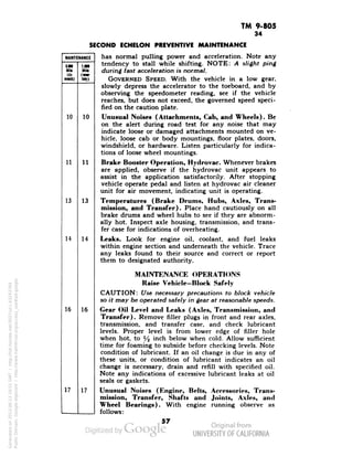 TM 9-805 
MAINTENANCE 
MM 
1.000 
Mill 
(KM-tMy) 
Mill 
<a 
•Hit) 
10 
10 
11 
11 
13 
13 
14 
14 
16 
16 
17 
17 
34 
SECOND ECHELON PREVENTIVE MAINTENANCE 
has normal pulling power and acceleration. Note any 
tendency to stall while shifting. NOTE: A slight ping 
during fast acceleration is normal. 
GOVERNED SPEED. With the vehicle in a low gear, 
slowly depress the accelerator to the toeboard, and by 
observing the speedometer reading, see if the vehicle 
reaches, but does not exceed, the governed speed speci-fied 
on the caution plate. 
Unusual Noises (Attachments, Cab, and Wheels). Be 
on the alert during road test for any noise that may 
indicate loose or damaged attachments mounted on ve-hicle, 
loose cab or body mountings, floor plates, doors, 
windshield, or hardware. Listen particularly for indica-tions 
of loose wheel mountings. 
Brake Booster Operation, Hydrovac. Whenever brakes 
Generated on 2013-06-13 18:51 GMT / http://hdl.handle.net/2027/uc1.b3243764 
Public Domain, Google-digitized / http://www.hathitrust.org/access_use#pd-google 
are applied, observe if the hydrovac unit appears to 
assist in the application satisfactorily. After stopping 
vehicle operate pedal and listen at hydrovac air cleaner 
unit for air movement, indicating unit is operating. 
Temperatures (Brake Drums, Hubs, Axles, Trans-mission, 
and Transfer). Place hand cautiously on all 
brake drums and wheel hubs to see if they are abnorm-ally 
hot. Inspect axle housing, transmission, and trans-fer 
case for indications of overheating. 
Leaks. Look for engine oil, coolant, and fuel leaks 
within engine section and underneath the vehicle. Trace 
any leaks found to their source and correct or report 
them to designated authority. 
MAINTENANCE OPERATIONS 
Raise Vehicle-Block Safely 
CAUTION: Use necessary precautions to block vehicle 
so it may be operated safely in gear at reasonable speeds. 
Gear Oil Level and Leaks (Axles, Transmission, and 
Transfer). Remove filler plugs in front and rear axles, 
transmission, and transfer case, and check lubricant 
levels. Proper level is from lower edge of filler hole 
when hot, to y2 inch below when cold. Allow sufficient 
time for foaming to subside before checking levels. Note 
condition of lubricant. If an oil change is due in any of 
these units, or condition of lubricant indicates an oil 
change is necessary, drain and refill with specified oil. 
Note any indications of excessive lubricant leaks at oil 
seals or gaskets. 
Unusual Noises (Engine, Belts, Accessories, Trans-mission, 
Transfer, Shafts and Joints, Axles, and 
Wheel Bearings). With engine running observe as 
 
