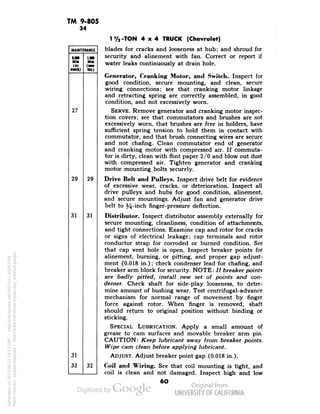 TM 9-805 
34 
MAINTENANCE 
MM 
1,000 
Mile 
Mill 
(til 
•Nik) 
(Ml- 
27 
III)) 
29 
29 
31 
31 
31 
32 
32 
1%-TON 4x4 TRUCK (Chevrolet) 
blades for cracks and looseness at hub; and shroud for 
security and alinement with fan. Correct or report if 
water leaks continuously at drain hole. 
Generator, Cranking Motor, and Switch. Inspect for 
good condition, secure mounting, and clean, secure 
wiring connections; see that cranking motor linkage 
and retracting spring are correctly assembled, in good 
condition, and not excessively worn. 
SERVE. Remove generator and cranking motor inspec-tion 
covers; see that commutators and brushes are not 
excessively worn, that brushes are free in holders, have 
sufficient spring tension to hold them in contact with 
commutator, and that brush connecting wires are secure 
and not chafing. Clean commutator end of generator 
and cranking motor with compressed air. If commuta-tor 
is dirty, clean with flint paper 2/0 and blow out dust 
with compressed air. Tighten generator and cranking 
motor mounting bolts securely. 
Drive Belt and Pulleys. Inspect drive belt for evidence 
of excessive wear, cracks, or deterioration. Inspect all 
drive pulleys and hubs for good condition, alinement, 
and secure mountings. Adjust fan and generator drive 
belt to 54-inch finger-pressure deflection. 
Distributor. Inspect distributor assembly externally for 
secure mounting, cleanliness, condition of attachments, 
and tight connections. Examine cap and rotor for cracks 
or signs of electrical leakage; cap terminals and rotor 
conductor strap for corroded or burned condition. See 
that cap vent hole is open. Inspect breaker points for 
alinement, burning, or pitting, and proper gap adjust-ment 
(0.018 in.); check condenser lead for chafing, and 
breaker arm block for security. NOTE: // breaker points 
are badly pitted, install new set of points and con-denser. 
Check shaft for side-play looseness, to deter-mine 
amount of bushing wear. Test centrifugal-advance 
mechanism for normal range of movement by finger 
force against rotor. When finger is removed, shaft 
should return to original position without binding or 
sticking. 
SPECIAL LUBRICATION. Apply a small amount of 
grease to cam surfaces and movable breaker arm pin. 
CAUTION: Keep lubricant away from breaker points. 
Wipe cam clean before applying lubricant. 
ADJUST. Adjust breaker point gap (0.018 in.). 
Coil and Wiring. See that coil mounting is tight, and 
coil is clean and not damaged. Inspect high and low 
6O 
Generated on 2013-06-13 18:53 GMT / http://hdl.handle.net/2027/uc1.b3243764 
Public Domain, Google-digitized / http://www.hathitrust.org/access_use#pd-google 
 