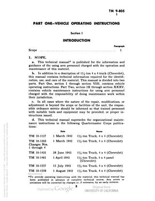 TM 9-805 
1 
PART ONE-VEHICLE OPERATING INSTRUCTIONS 
Section I 
INTRODUCTION 
Scope 
Paragraph 
1 
1. SCOPE. 
a. This technical manual* is published for the information and 
guidance of the using arm personnel charged with the operation and 
maintenance of this materiel. 
b. In addition to a description of l^-ton 4x4 truck (Chevrolet), 
this manual contains technical information required for the identifi-cation, 
use, and care of the materiel. This manual is divided into two 
parts. Part One, section I through section VIII, contains vehicle 
operating instructions. Part Two, section IX through section XXXV, 
contains vehicle maintenance instructions for using arm personnel 
charged with the responsibility of doing maintenance work within 
their jurisdiction. 
c. In all cases where the nature of the repair, modifications, or 
adjustment is beyond the scope or facilities of the unit, the respon-sible 
ordnance service should be informed so that trained personnel 
with suitable tools and equipment may be provided, or proper in-structions 
issued. 
d. This technical manual supersedes the organizational mainte-nance 
instructions in the following Quartermaster Corps publica-tions: 
TM 10-1127 
TM 10-1203 
Changes Nos. 
1 through 4 
TM 10-1431 
TM 10-1461 
TM 10-1557 
TM 10-1559 
Dote Nome 
1 March 1942 1^-ton Truck, 4x4 (Chevrolet) 
1 March 1942 1^-ton Truck, 4x4 (Chevrolet) 
Generated on 2013-06-13 17:20 GMT / http://hdl.handle.net/2027/uc1.b3243764 
Public Domain, Google-digitized / http://www.hathitrust.org/access_use#pd-google 
28 June 1943 1^-ton Truck, 4x4 (Chevrolet) 
1 April 1942 l^-ton Truck, 4x4 panel 
(Chevrolet) 
15 July 1942 1^-ton Truck, 4x4 (Chevrolet) 
1 August 1942 1 j4-ton Truck, 4x4 (Chevrolet) 
*To provide operating instructions with the materiel, this technical manual has 
been published in advance of complete technical review. Any errors or 
omissions will be corrected by changes or, if extensive, by an early revision. 
 
