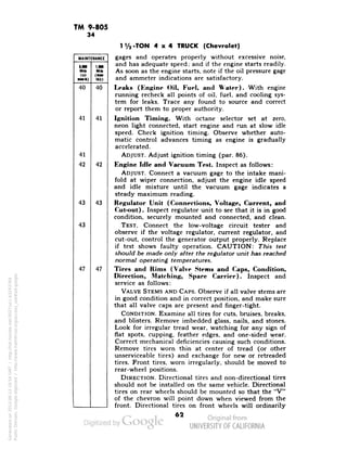 TM 9-805 
34 
MAINTENANCE 
UM 1.M 
Mile Milt 
(sii (•» 
•Mik) tkly) 
40 
41 
41 
42 
43 
43 
47 
40 
41 
42 
43 
47 
1V2-TON 4x4 TRUCK (Chevrolet) 
gages and operates properly without excessive noise, 
and has adequate speed; and if the engine starts readily. 
As soon as the engine starts, note if the oil pressure gage 
and ammeter indications are satisfactory. 
Leaks (Engine Oil, Fuel, and Water). With engine 
running recheck all points of oil, fuel, and cooling sys-tem 
for leaks. Trace any found to source and correct 
or report them to proper authority. 
Ignition Timing. With octane selector set at zero, 
neon light connected, start engine and run at slow idle 
speed. Check ignition timing. Observe whether auto-matic 
control advances timing as engine is gradually 
accelerated. 
ADJUST. Adjust ignition timing (par. 86). 
Engine Idle and Vacuum Test. Inspect as follows: 
ADJUST. Connect a vacuum gage to the intake mani-fold 
at wiper connection, adjust the engine idle speed 
and idle mixture until the vacuum gage indicates a 
steady maximum reading. 
Public Domain, Google-digitized / http://www.hathitrust.org/access_use#pd-google 
Regulator Unit (Connections, Voltage, Current, and 
62 Generated on 2013-06-13 18:54 GMT / http://hdl.handle.net/2027/uc1.b3243764 
Cut-out). Inspect regulator unit to see that it is in good 
condition, securely mounted and connected, and clean. 
TEST. Connect the low-voltage circuit tester and 
observe if the voltage regulator, current regulator, and 
cut-out, control the generator output properly. Replace 
if test shows faulty operation. CAUTION: This test 
should be made only after the regulator unit has reached 
normal operating temperatures. 
Tires and Rims (Valve Stems and Caps, Condition, 
Direction, Matching, Spare Carrier). Inspect and 
service as follows: 
VALVE STEMS AND CAPS. Observe if all valve stems are 
in good condition and in correct position, and make sure 
that all valve caps are present and finger-tight. 
CONDITION. Examine all tires for cuts, bruises, breaks, 
and blisters. Remove imbedded glass, nails, and stones. 
Look for irregular tread wear, watching for any sign of 
flat spots, cupping, feather edges, and one-sided wear. 
Correct mechanical deficiencies causing such conditions. 
Remove tires worn thin at center of tread (or other 
unserviceable tires) and exchange for new or retreaded 
tires. Front tires, worn irregularly, should be moved to 
rear-wheel positions. 
DIRECTION. Directional tires and non-directional tires 
should not be installed on the same vehicle. Directional 
tires on rear wheels should be mounted so that the "V" 
of the chevron will point down when viewed from the 
front. Directional tires on front wheels will ordinarily 
 