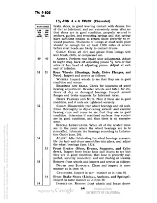 TM 9-805 
34 
MAINTENANCE 
6,000 
Mild 
(si« 
ninth) 
1,000 
Mile 
(m«- 
lhl») 
49 
49 
52 
52 
52 
52 
53 
53 
54 
54 
1V2-TON 4x4 TRUCK (Chevrolet) 
brake shoes, in good wearing contact with drums, free 
of dirt or lubricant, and not excessively worn. Also see 
that shoes are in good condition, properly secured to 
anchors, guides, and retracting springs and that springs 
have sufficient tension to return shoes properly to re-leased 
position. Thickness of linings at most worn point 
should be enough for at least 1,000 miles of service 
before rivet heads are likely to contact drums. 
CLEAN. Clean all dirt and grease from linings with 
wire brush, cloth, or compressed air. 
ADJUST. Perform rear brake shoe adjustment. Adjust 
to slight drag, back off adjusting pinion % turn or four 
sides of hex head of adjusting pinion. Adjust at each 
end of cylinder. 
Rear Wheels (Bearings, Seals, Drive Flanges, and 
Nuts). Inspect and service as follows: 
WHEELS. Inspect wheels to see that they are in good 
Generated on 2013-06-13 18:55 GMT / http://hdl.handle.net/2027/uc1.b3243764 
Public Domain, Google-digitized / http://www.hathitrust.org/access_use#pd-google 
condition and secure. 
BEARINGS AND SEALS. Check for looseness of wheel 
bearing adjustment. Revolve wheels and listen for evi-dence 
of dry or damaged bearings. Inspect around 
flanges and brake supports for lubricant leaks. 
DRIVE FLANGES AND NUTS. Note if these are in good 
condition, and if nuts are tightened securely. 
CLEAN. Disassemble rear wheel bearings and oil seals. 
Clean thoroughly in dry-cleaning solvent, and examine 
bearing cups and cones to see that they are in good 
condition; determine if machined surfaces they contact 
are in good condition, and that there is no excessive 
wear. 
SPECIAL LUBRICATION. When all of the related items 
are to the point where the wheel bearings are to be 
reinstalled, lubricate the bearings according to Lubrica-tion 
Guide (par. 28). 
ADJUST. After lubricating the wheel bearings, reassem-ble 
the hub and drum assemblies into place, and adjust 
the wheel bearings (par. 133). 
Front Brakes (Hose, Drums, Supports, and Cylin-ders). 
Inspect front brake hose and drums to see that 
they are in good condition, that hose is properly sup-ported, 
securely connected, and not chafing or leaking. 
Remove front wheels and inspect and service as follows: 
DRUMS AND SUPPORTS. Clean and inspect in same 
manner as in item 48. 
CYLINDERS. Inspect in sarm manner as in item 48. 
Front Brake Shoes (Linings, Anchors, and Springs). 
Inspect in same manner as in item 49. 
INSPECTION. Remove front wheels and brake drums 
 
