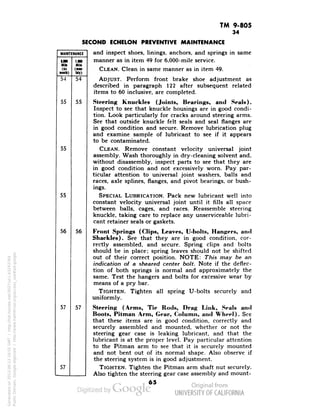 TM 9-805 
34 
MAINTENANCE 
E.100 
Mill 
(sii 
milk) 
1.080 
Mile 
(men 
IH») 
54 
54 
55 
55 
55 
55 
56 
56 
57 
57 
57 
SECOND ECHELON PREVENTIVE MAINTENANCE 
and inspect shoes, linings, anchors, and springs in same 
manner as in item 49 for 6,000-mile service. 
CLEAN. Clean in same manner as in item 49. 
ADJUST. Perform front brake shoe adjustment as 
described in paragraph 122 after subsequent related 
items to 60 inclusive, are completed. 
Steering Knuckles (Joints, Bearings, and Seals). 
Inspect to see that knuckle housings are in good condi-tion. 
Look particularly for cracks around steering arms. 
See that outside knuckle felt seals and seal flanges are 
in good condition and secure. Remove lubrication plug 
and examine sample of lubricant to see if it appears 
to be contaminated. 
CLEAN. Remove constant velocity universal joint 
assembly. Wash thoroughly in dry-cleaning solvent and, 
without disassembly, inspect parts to see that they are 
Generated on 2013-06-13 18:55 GMT / http://hdl.handle.net/2027/uc1.b3243764 
Public Domain, Google-digitized / http://www.hathitrust.org/access_use#pd-google 
in good condition and not excessively worn. Pay par-ticular 
attention to universal joint washers, balls and 
races, axle splines, flanges, and pivot bearings, or bush-ings. 
SPECIAL LUBRICATION. Pack new lubricant well into 
constant velocity universal joint until it fills all space 
between balls, cages, and races. Reassemble steering 
knuckle, taking care to replace any unserviceable lubri-cant 
retainer seals or gaskets. 
Front Springs (Clips, Leaves, U-bolts, Hangers, and 
Shackles). See that they are in good condition, cor-rectly 
assembled, and secure. Spring clips and bolts 
should be in place; spring leaves should not be shifted 
out of their correct position. NOTE: This may be an 
indication of a sheared center bolt. Note if the deflec-tion 
of both springs is normal and approximately the 
same. Test the hangers and bolts for excessive wear by 
means of a pry bar. 
TIGHTEN. Tighten all spring U-bolts securely and 
uniformly. 
Steering (Arms, Tie Rods, Drag Link, Seals and 
Boots, Pitman Arm, Gear, Column, and Wheel). See 
that these items are in good condition, correctly and 
securely assembled and mounted, whether or not the 
steering gear case is leaking lubricant, and that the 
lubricant is at the proper level. Pay particular attention 
to the Pitman arm to see that it is securely mounted 
and not bent out of its normal shape. Also observe if 
the steering system is in good adjustment. 
TIGHTEN. Tighten the Pitman arm shaft nut securely. 
Also tighten the steering gear case assembly and mount- 
 